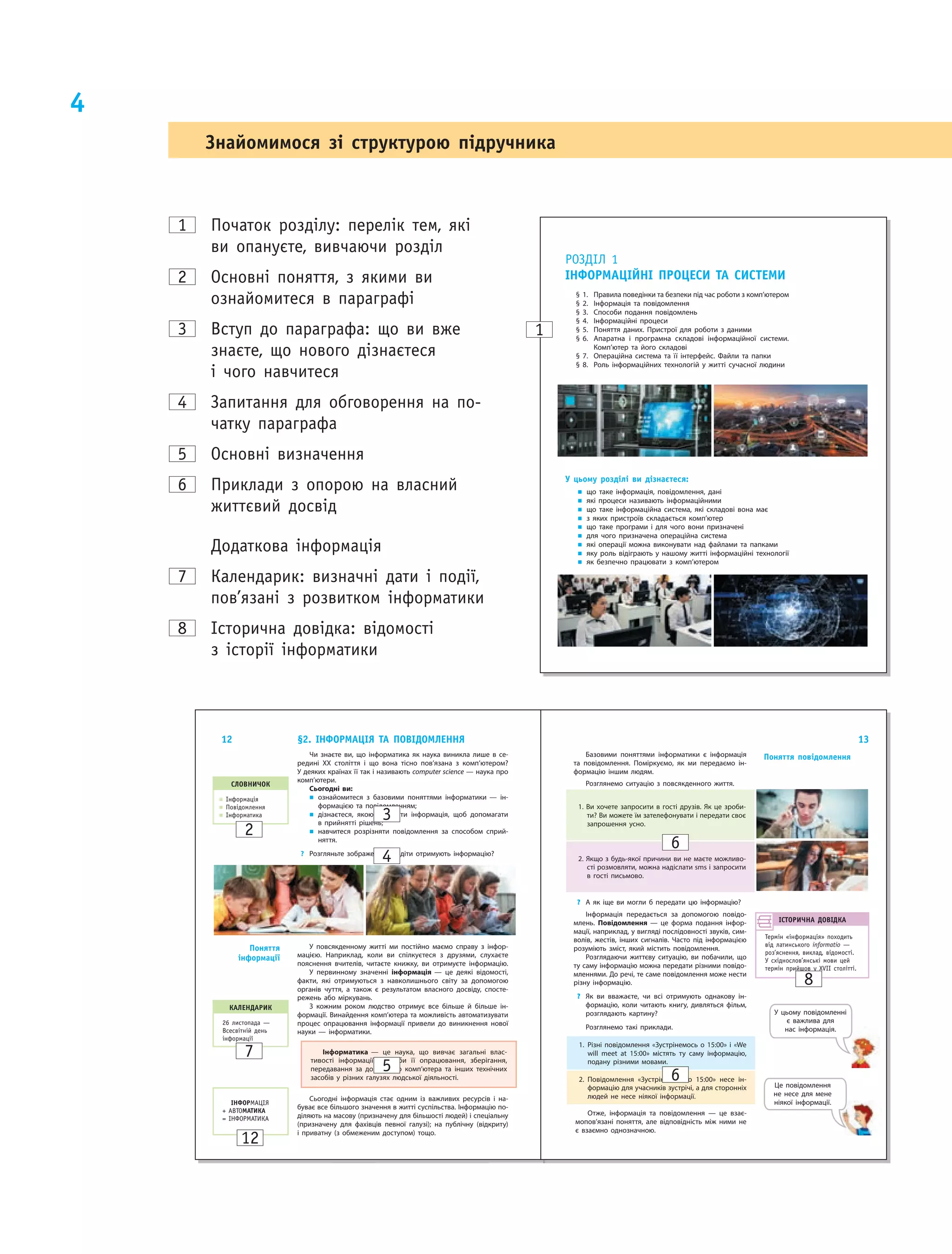 4
1 Початок розділу: перелік тем, які
ви опануєте, вивчаючи розділ
2 основні поняття, з якими ви
ознайомитеся в параграфі
3 Вступ до параграфа: що ви вже
знаєте, що нового дізнаєтеся
і чого навчитеся
4 запитання для обговорення на по­
чатку параграфа
5 основні визначення
6 Приклади з опорою на власний
життєвий досвід
додаткова інформація
7 Календарик: визначні дати і події,
пов’язані з розвитком інформатики
8 історична довідка: відомості
з історії інформатики
РОЗДІл 1
ІнфОРМАцІйнІ пРОцеси тА систеМи
§ 1. Правила поведінки та безпеки під час роботи з комп’ютером
§ 2. Інформація та повідомлення
§ 3. Способи подання повідомлень
§ 4. Інформаційні процеси
§ 5. Поняття даних. Пристрої для роботи з  даними
§ 6. Апаратна і програмна складові інформаційної системи.
Комп’ютер та його складові
§ 7. Операційна система та її інтерфейс. Файли та папки
§ 8. Роль інформаційних технологій у  житті сучасної людини
У цьому розділі ви дізнаєтеся:
„ що таке інформація, повідомлення, дані
„ які процеси називають інформаційними
„ що таке інформаційна система, які складові вона має
„ з яких пристроїв складається комп’ютер
„ що таке програми і  для чого вони призначені
„ для чого призначена операційна система
„ які операції можна виконувати над файлами та папками
„ яку роль відіграють у нашому житті інформаційні технології
„ як безпечно працювати з  комп’ютером
1
Знайомимося зі структурою підручника
12
Чи знаєте ви, що  інформатика як  наука виникла лише в  се‑
редині ХХ століття і що вона тісно пов’язана з комп’ютером?
У деяких країнах її так і називають computer science — наука про
комп’ютери.
Сьогодні ви:
„ ознайомитеся з  базовими поняттями інформатики — ін‑
формацією та  повідомленням;
„ дізнаєтеся, якою має бути інформація, щоб допомагати
в прийнятті рішень;
„ навчитеся розрізняти повідомлення за способом сприй‑
няття.
? Розгляньте зображення. Як діти отримують інформацію?
§2. ІнфОРМАцІЯ тА пОвІДОМленнЯ
слОвничОк
„ Інформація
„ Повідомлення
„ Інформатика
У повсякденному житті ми  постійно маємо справу з  інфор‑
мацією. Наприклад, коли ви  спілкуєтеся з  друзями, слухаєте
пояснення вчителів, читаєте книжку, ви  отримуєте інформацію.
У первинному значенні інформація — це  деякі відомості,
факти, які отримуються з  навколишнього світу за  допомогою
органів чуття, а  також є  результатом власного досвіду, спосте‑
режень або міркувань.
З кожним роком людство отримує все більше й  більше ін‑
формації. Винайдення комп’ютера та можливість автоматизувати
процес опрацювання інформації привели до  виникнення нової
науки — інформатики.
Інформатика — це  наука, що  вивчає загальні влас‑
тивості інформації, способи її опрацювання, зберігання,
передавання за  допомогою комп’ютера та  інших технічних
засобів у  різних галузях людської діяльності.
Сьогодні інформація стає одним із важливих ресурсів і на‑
буває все більшого значення в житті суспільства. Інформацію по‑
діляють на масову (призначену для більшості людей) і спеціальну
(призначену для фахівців певної галузі); на публічну (відкриту)
і приватну (з обмеженим доступом) тощо.
поняття
інформації
ІнфОРМАЦІЯ
+ АВТОМАтикА
= ІНФОРМАТИКА
кАленДАРик
26 листопада —
Всесвітній день
інформації
13
Базовими поняттями інформатики є інформація
та повідомлення. Поміркуємо, як ми передаємо ін‑
формацію іншим людям.
Розглянемо ситуацію з повсякденного життя.
1. Ви хочете запросити в гості друзів. Як це зроби‑
ти? Ви можете їм зателефонувати і передати своє
запрошення усно.
2. Якщо з будь‑якої причини ви не маєте можливо‑
сті розмовляти, можна надіслати sms і запросити
в гості письмово.
? А як іще ви могли б передати цю інформацію?
Інформація передається за допомогою повідо‑
млень. Повідомлення — це  форма подання інфор‑
мації, наприклад, у вигляді послідовності звуків, сим‑
волів, жестів, інших сигналів. Часто під інформацією
розуміють зміст, який містить повідомлення.
Розглядаючи життєву ситуацію, ви побачили, що
ту саму інформацію можна передати різними повідо‑
мленнями. До речі, те саме повідомлення може нести
різну інформацію.
? Як ви вважаєте, чи всі отримують однакову ін‑
формацію, коли читають книгу, дивляться фільм,
розглядають картину?
Розглянемо такі приклади.
поняття повідомлення
ІстОРичнА ДОвІДкА
Термін «інформація» походить
від латинського informatio —
роз’яснення, виклад, відомості.
У східнослов’янські мови цей
термін прийшов у XVIІ столітті.
1. Різні повідомлення «Зустрінемось о 15:00» і «We
will meet at 15:00» містять ту  саму інформацію,
подану різними мовами.
2. Повідомлення «Зустрінемось о 15:00» несе ін‑
формацію для учасників зустрічі, а для сторонніх
людей не несе ніякої інформації.
Отже, інформація та повідомлення — це взає‑
мопов’язані поняття, але відповідність між ними не
є взаємно однозначною.
Це повідомлення
не  несе для мене
ніякої інформації.
У цьому повідомленні
є  важлива для
нас інформація.
3
2
4
6
6
8
5
7
12
 