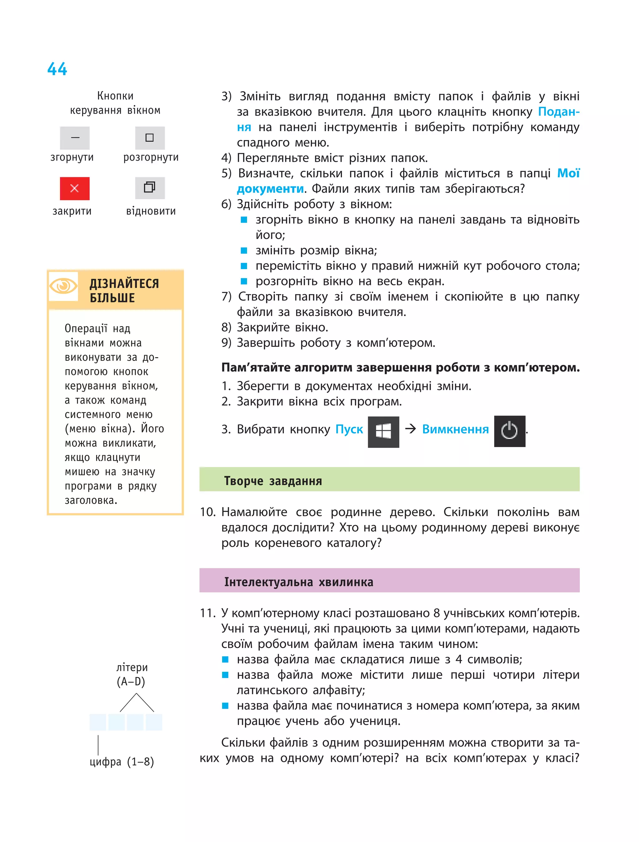 44
цифра (1–8)
літери
(A–D)
3) Змініть вигляд подання вмісту папок і  файлів у  вікні
за  вказівкою вчителя. Для цього клацніть кнопку Подан-
ня  на  панелі інструментів і  виберіть потрібну команду
спадного меню.
4) Перегляньте вміст різних папок.
5) Визначте, скільки папок і  файлів міститься в  папці Мої
документи. Файли яких типів там зберігаються?
6) Здійсніть роботу з  вікном:
„ згорніть вікно в  кнопку на  панелі завдань та  відновіть
його;
„ змініть розмір вікна;
„ перемістіть вікно у правий нижній кут робочого стола;
„ розгорніть вікно на  весь екран.
7) Створіть папку зі своїм іменем і скопіюйте в цю папку
файли за вказівкою вчителя.
8) Закрийте вікно.
9) Завершіть роботу з  комп’ютером.
Пам’ятайте алгоритм завершення роботи з комп’ютером.
1. Зберегти в документах необхідні зміни.
2. Закрити вікна всіх програм.
3. Вибрати кнопку Пуск  Вимкнення .
творче завдання
10. Намалюйте своє родинне дерево. Скільки поколінь вам
вдалося дослідити? Хто на цьому родинному дереві виконує
роль кореневого каталогу?
Інтелектуальна хвилинка
11. У комп’ютерному класі розташовано 8 учнівських комп’ютерів.
Учні та учениці, які працюють за цими комп’ютерами, надають
своїм робочим файлам імена таким чином:
„ назва файла має складатися лише з  4 символів;
„ назва файла може містити лише перші чотири літери
латинського алфавіту;
„ назва файла має починатися з номера комп’ютера, за яким
працює учень або учениця.
Скільки файлів з одним розширенням можна створити за та‑
ких умов на  одному комп’ютері? на  всіх комп’ютерах у  класі?
згорнути розгорнути
відновитизакрити
Кнопки
керування вікном
дІЗнАйтесЯ
бІлЬШе
операції над
вікнами можна
виконувати за до­
помогою кнопок
керування вікном,
а також команд
системного меню
(меню вікна). Його
можна викликати,
якщо клацнути
мишею на значку
програми в рядку
заголовка.
 