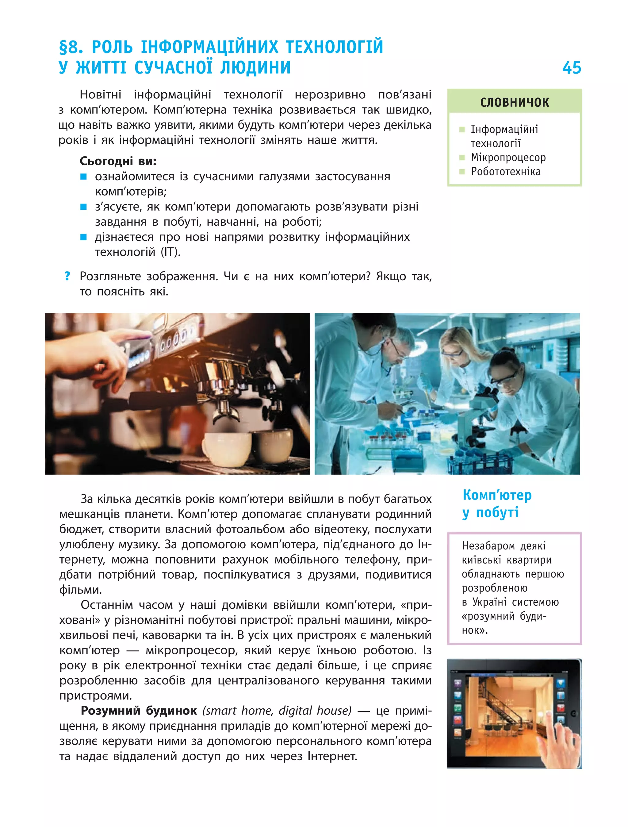 45
§8. Роль інформаційних технологій
у  житті сучасної людини
словничок
„„ Інформаційні
технології
„„ Мікропроцесор
„„ Робототехніка
Новітні інформаційні технології нерозривно пов’язані
з  комп’ютером. Комп’ютерна техніка розвивається так швидко,
що навіть важко уявити, якими будуть комп’ютери через декілька
років і як  інформаційні технології змінять наше життя.
Сьогодні ви:
„„ ознайомитеся із  сучасними галузями застосування
комп’ютерів;
„„ з’ясуєте, як  комп’ютери допомагають розв’язувати різні
завдання в  побуті, навчанні, на  роботі;
„„ дізнаєтеся про нові напрями розвитку інформаційних
технологій (ІТ).
?	 Розгляньте зображення. Чи  є  на них комп’ютери? Якщо так,
то поясніть які.
Незабаром деякі
київські квартири
обладнають першою
розробленою
в  Україні системою
«розумний буди­
нок».
За кілька десятків років комп’ютери ввійшли в побут багатьох
мешканців планети. Комп’ютер допомагає спланувати родинний
бюджет, створити власний фотоальбом або відеотеку, послухати
улюблену музику. За допомогою комп’ютера, під’єднаного до Ін‑
тернету, можна поповнити рахунок мобільного телефону, при‑
дбати потрібний товар, поспілкуватися з  друзями, подивитися
фільми.
Останнім часом у наші домівки ввійшли комп’ютери, «при‑
ховані» у різноманітні побутові пристрої: пральні машини, мікро‑
хвильові печі, кавоварки та ін. В усіх цих пристроях є маленький
комп’ютер — мікропроцесор, який керує їхньою роботою. Із
року в рік електронної техніки стає дедалі більше, і це сприяє
розробленню засобів для централізованого керування такими
пристроями.
Розумний будинок (smart home, digital house)  — це примі‑
щення, в якому приєднання приладів до комп’ютерної мережі до‑
зволяє керувати ними за допомогою персонального комп’ютера
та  надає віддалений доступ до  них через Інтернет.
Комп’ютер
у  побуті
 