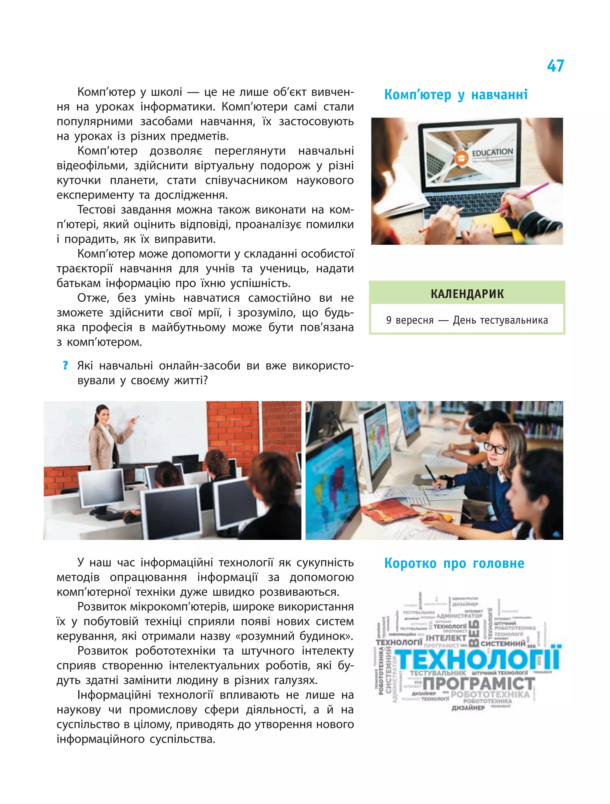 47
У наш час інформаційні технології як сукупність
методів опрацювання інформації за допомогою
комп’ютерної техніки дуже швидко розвиваються.
Розвиток мікрокомп’ютерів, широке використання
їх у побутовій техніці сприяли появі нових систем
керування, які отримали назву «розумний будинок».
Розвиток робототехніки та штучного інтелекту
сприяв створенню інтелектуальних роботів, які бу‑
дуть здатні замінити людину в різних галузях.
Інформаційні технології впливають не лише на
наукову чи промислову сфери діяльності, а й на
суспільство в цілому, приводять до утворення нового
інформаційного суспільства.
Коротко про головне
Комп’ютер у  школі  — це  не лише об’єкт вивчен‑
ня на  уроках інформатики. Комп’ютери самі стали
популярними засобами навчання, їх  застосовують
на  уроках із  різних предметів.
Комп’ютер дозволяє переглянути навчальні
відеофільми, здійснити віртуальну подорож у  різні
куточки планети, стати співучасником наукового
експерименту та  дослідження.
Тестові завдання можна також виконати на  ком­
п’ю­тері, який оцінить відповіді, проаналізує помилки
і  порадить, як  їх виправити.
Комп’ютер може допомогти у складанні особистої
траєкторії навчання для учнів та  учениць, надати
батькам інформацію про їхню успішність.
Отже, без умінь навчатися самостійно ви  не
зможете здійснити свої мрії, і  зрозуміло, що  будь-
яка професія в  майбутньому може бути пов’язана
з  комп’ютером.
?	 Які навчальні онлайн-засоби ви вже використо‑
вували у своєму житті?
Комп’ютер у  навчанні
КАЛЕНДАРИК
9 вересня — День тестувальника
 