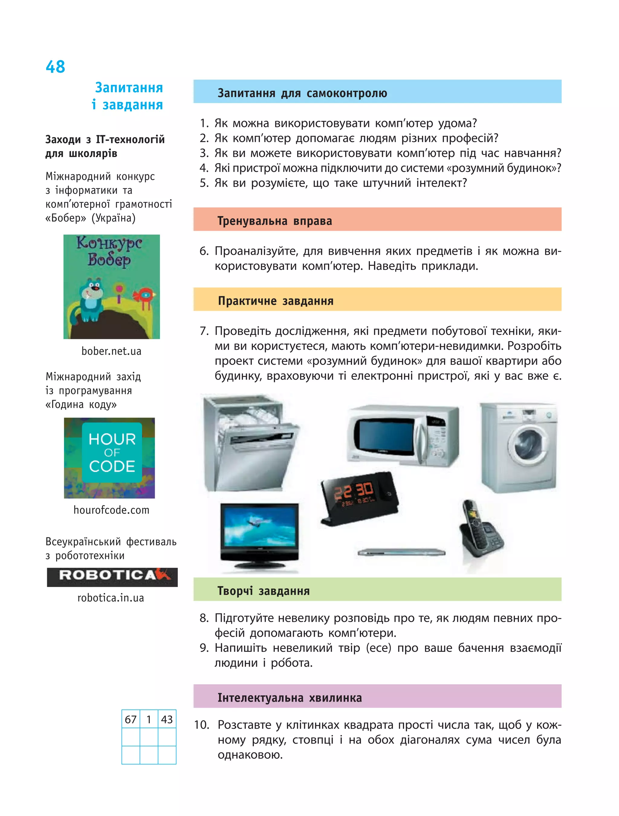 48
Запитання для самоконтролю
1.	Як можна використовувати комп’ютер удома?
2.	Як комп’ютер допомагає людям різних професій?
3.	Як ви можете використовувати комп’ютер під час навчання?
4.	 Які пристрої можна підключити до системи «розумний будинок»?
5.	Як ви  розумієте, що  таке штучний інтелект?
Тренувальна вправа
6.	Проаналізуйте, для вивчення яких предметів і  як можна ви‑
користовувати комп’ютер. Наведіть приклади.
Практичне завдання
7.	Проведіть дослідження, які предмети побутової техніки, яки‑
ми ви користуєтеся, мають комп’ютери-невидимки. Розробіть
проект системи «розумний будинок» для вашої квартири або
будинку, враховуючи ті електронні пристрої, які у вас вже є.
Творчі завдання
8.	 Підготуйте невелику розповідь про те, як людям певних про‑
фесій допомагають комп’ютери.
9.	Напишіть невеликий твір (есе) про ваше бачення взаємодії
людини і  ро´бота.
Інтелектуальна хвилинка
10.	 Розставте у клітинках квадрата прості числа так, щоб у кож‑
ному рядку, стовпці і  на обох діагоналях сума чисел була
однаковою.
Запитання
і  завдання
67 1 43
Заходи з ІТ-технологій
для школярів
Міжнародний конкурс
з інформатики та
комп’ютерної грамотності
«Бобер» (Україна)
bober.net.ua
hourofcode.com
Міжнародний захід
із програмування
«Година коду»
robotica.in.ua
Всеукраїнський фестиваль
з робототехніки
 