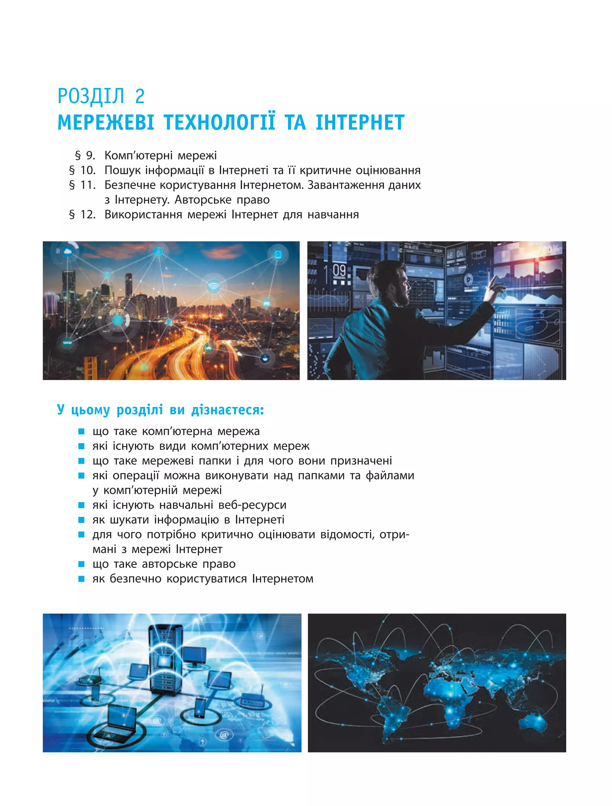 Розділ 2
Мережеві технології та Інтернет
§ 9.	 Комп’ютерні мережі
§ 10.	 Пошук інформації в Інтернеті та її критичне оцінювання
§ 11.	 Безпечне ­користування Інтернетом. Завантаження даних
з Інтернету. Авторське право
§ 12.	 Використання мережі Інтернет для навчання
У цьому розділі ви  дізнаєтеся:
„„ що таке комп’ютерна мережа
„„ які існують види комп’ютерних мереж
„„ що таке мережеві папки і  для чого вони призначені
„„ які операції можна виконувати над папками та  файлами
у  комп’ютерній мережі
„„ які існують навчальні веб-ресурси
„„ як шукати інформацію в  Інтернеті
„„ для чого потрібно критично оцінювати відомості, отри-
мані з  мережі Інтернет
„„ що таке авторське право
„„ як безпечно користуватися Інтернетом
 