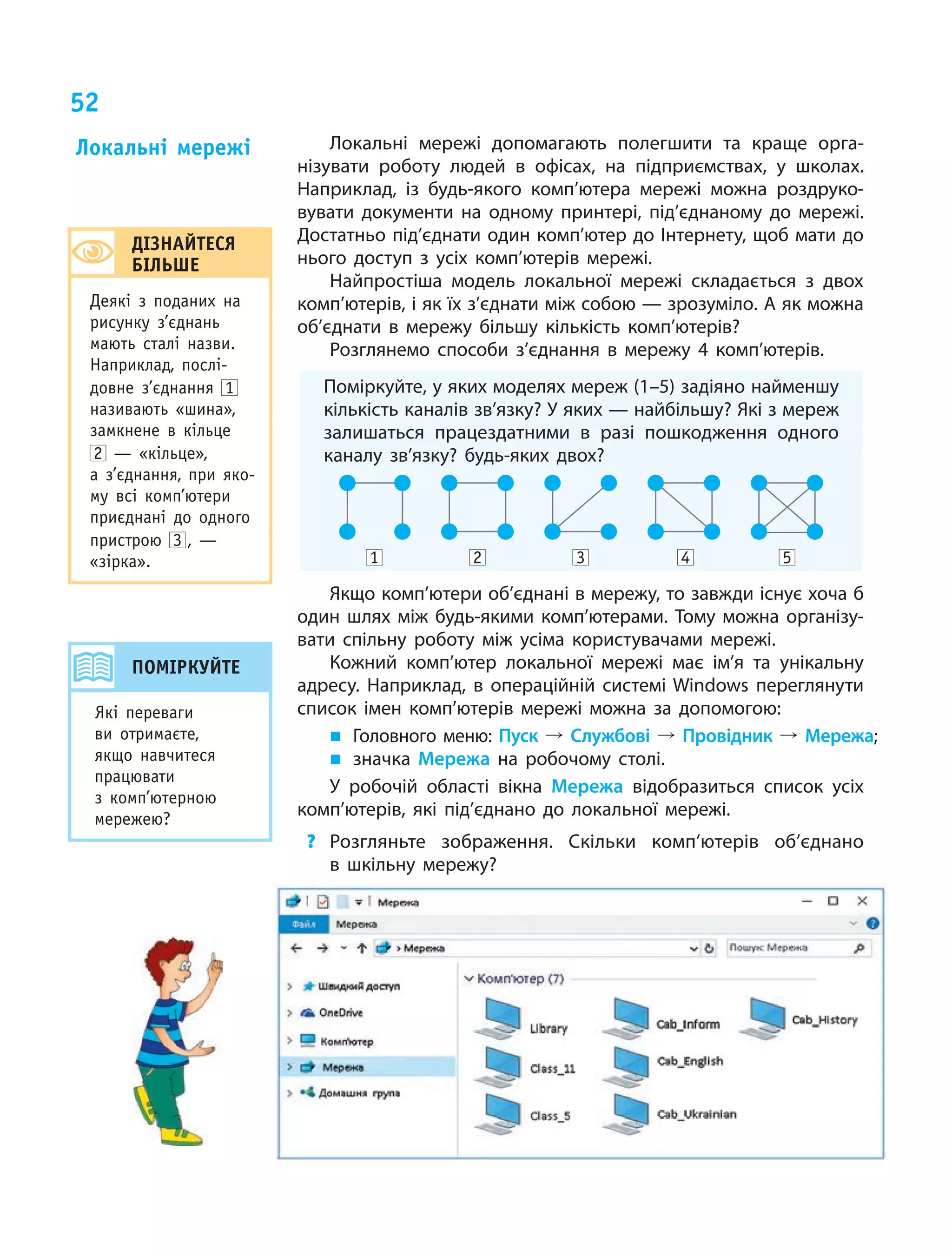 52
Локальні мережі допомагають полегшити та краще орга-
нізувати роботу людей в офісах, на підприємствах, у школах.
Наприклад, із будь-якого комп’ютера мережі можна роздруко-
вувати документи на одному принтері, під’єднаному до мережі.
Достатньо під’єднати один комп’ютер до Інтернету, щоб мати до
нього доступ з усіх комп’ютерів мережі.
Найпростіша модель локальної мережі складається з двох
комп’ютерів, і як їх з’єднати між собою — зрозуміло. А як можна
об’єднати в мережу більшу кількість комп’ютерів?
Розглянемо способи з’єднання в мережу 4 комп’ютерів.
Поміркуйте, у яких моделях мереж (1–5) задіяно найменшу
кількість каналів зв’язку? У яких — найбільшу? Які з мереж
залишаться працездатними в разі пошкодження одного
каналу зв’язку? будь-яких двох?
	 1 	 2 	 3 	 4 	 5
Якщо комп’ютери об’єднані в мережу, то завжди існує хоча б
один шлях між будь-якими комп’ютерами. Тому можна організу-
вати спільну роботу між усіма користувачами мережі.
Кожний комп’ютер локальної мережі має ім’я та  унікальну
адресу. Наприклад, в операційній системі Windows переглянути
список імен комп’ютерів мережі можна за  допомогою:
„„ Головного меню: Пуск º Службові º Провідник º Мережа;
„„ значка Мережа на  робочому столі.
У робочій області вікна Мережа відобразиться список усіх
комп’ютерів, які під’єднано до  локальної мережі.
?	 Розгляньте зображення. Скільки комп’ютерів об’єднано
в  шкільну мережу?
Локальні мережі
ДІЗНАЙТЕСЯ
БІЛЬШЕ
Деякі з поданих на
рисунку з’єднань
мають сталі назви.
Наприклад, послі-
довне з’єднання 1
називають «шина»,
замкнене в кільце
2 — «кільце»,
а з’єднання, при яко-
му всі комп’ютери
приєднані до одного
пристрою 3  , —
«зірка».
ПОМІРКУЙТЕ
Які переваги
ви отримаєте,
якщо навчитеся
працювати
з  комп’ютерною
мережею?
 