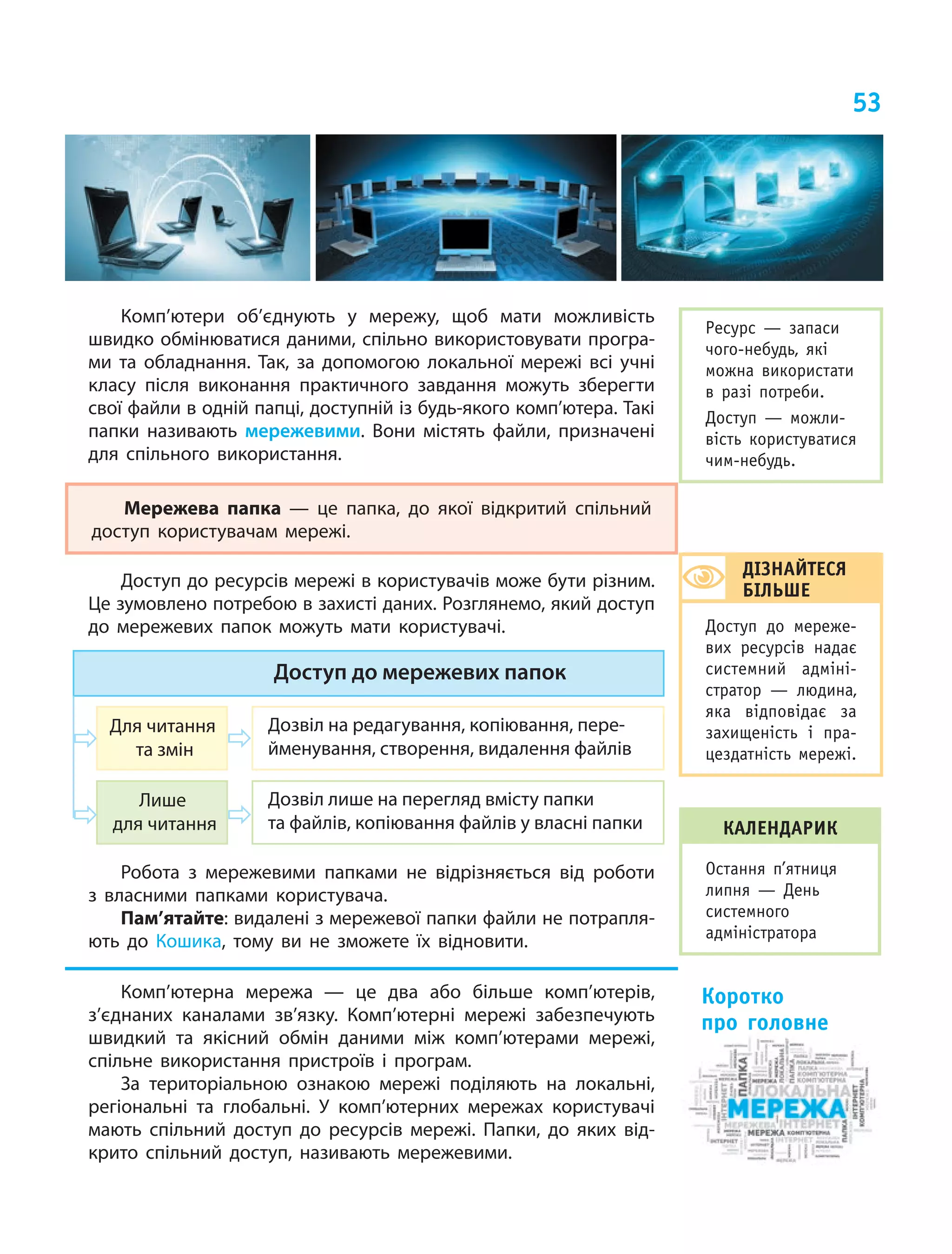 53
Комп’ютери об’єднують у мережу, щоб мати можливість
швидко обмінюватися даними, спільно використовувати програ-
ми та обладнання. Так, за допомогою локальної мережі всі учні
класу після виконання практичного завдання можуть зберегти
свої файли в одній папці, доступній із будь-якого комп’ютера. Такі
папки називають мережевими. Вони містять файли, призначені
для спільного використання.
Мережева папка  — це  папка, до  якої відкритий спільний
доступ користувачам мережі.
Доступ до ресурсів мережі в користувачів може бути різним.
Це зумовлено потребою в захисті даних. Розглянемо, який доступ
до мережевих папок можуть мати користувачі.
Доступ до мережевих папок
Для читання
та змін
Лише
для читання
Дозвіл на редагування, копіювання, пере-
йменування, створення, видалення файлів
Дозвіл лише на перегляд вмісту папки
та файлів, копіювання файлів у власні папки
Робота з мережевими папками не відрізняється від роботи
з власними папками користувача.
Пам’ятайте: видалені з мережевої папки файли не потрапля-
ють до Кошика, тому ви не зможете їх відновити.
Комп’ютерна мережа  — це  два або більше комп’ютерів,
з’єднаних каналами зв’язку. Комп’ютерні мережі забезпечують
швидкий та  якісний обмін даними між комп’ютерами мережі,
спільне використання пристроїв і програм.
За територіальною ознакою мережі поділяють на  локальні,
регіональні та  глобальні. У комп’ютерних мережах користувачі
мають спільний доступ до ресурсів мережі. Папки, до яких від-
крито спільний доступ, називають мережевими.
Коротко
про головне
ДІЗНАЙТЕСЯ
БІЛЬШЕ
Доступ до мереже-
вих ресурсів надає
системний адміні-
стратор — людина,
яка відповідає за
захищеність і пра-
цездатність мережі.
Ресурс — запаси
чого-небудь, які
можна використати
в разі потреби.
Доступ — можли-
вість користуватися
чим-небудь.
календарик
Остання п’ятниця
липня — День
системного
адміністратора
 