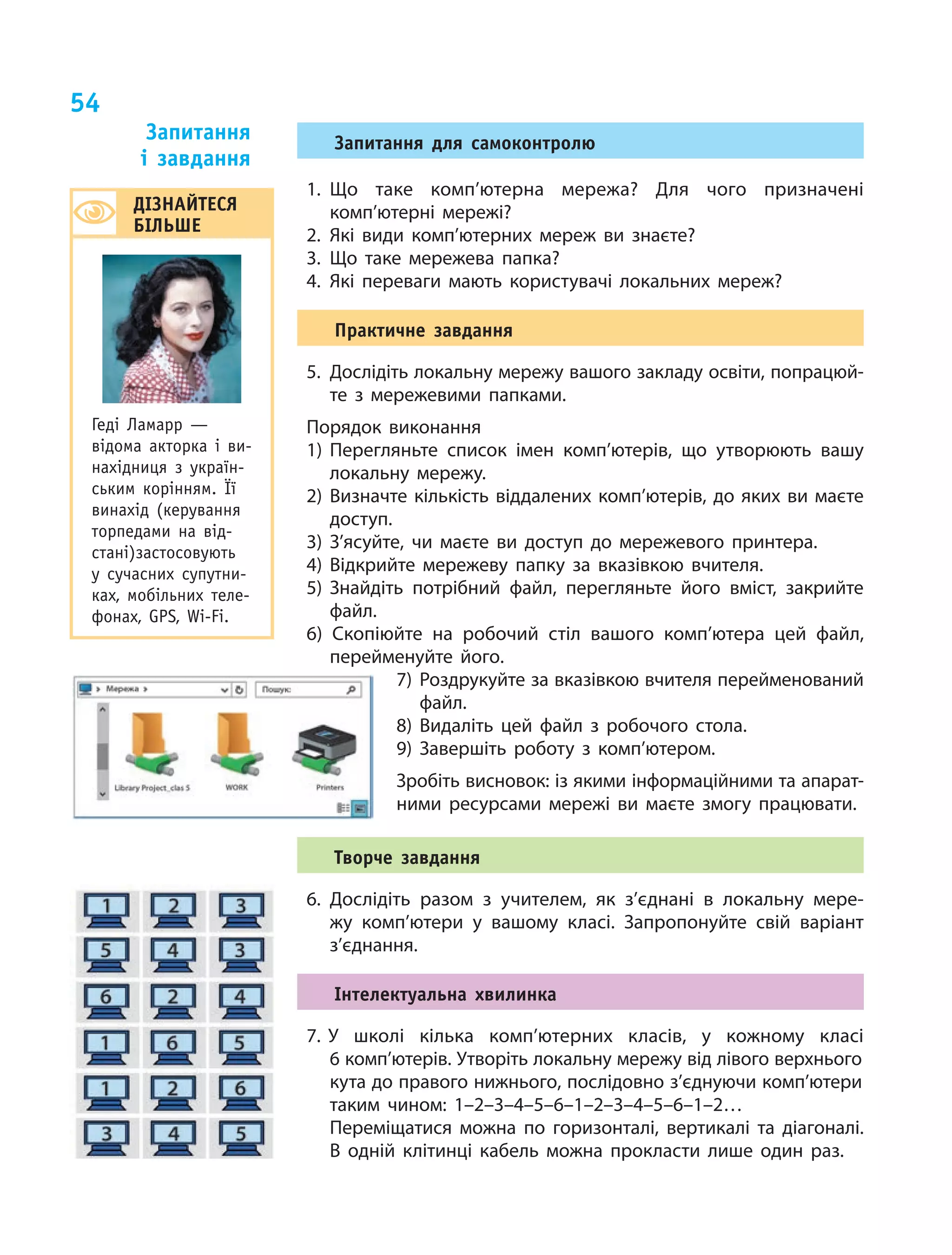 54
Запитання для самоконтролю
1.	Що таке комп’ютерна мережа? Для чого призначені
комп’ютерні мережі?
2.	Які види комп’ютерних мереж ви знаєте?
3.	Що таке мережева папка?
4.	Які переваги мають користувачі локальних мереж?
Практичне завдання
5.	 Дослідіть локальну мережу вашого закладу освіти, попрацюй-
те з мережевими папками.
Порядок виконання
1)	Перегляньте список імен комп’ютерів, що утворюють вашу
локальну мережу.
2)	Визначте кількість віддалених комп’ютерів, до яких ви маєте
доступ.
3)	З’ясуйте, чи маєте ви доступ до мережевого принтера.
4)	Відкрийте мережеву папку за вказівкою вчителя.
5)	Знайдіть потрібний файл, перегляньте його вміст, закрийте
файл.
6) Скопіюйте на робочий стіл вашого комп’ютера цей файл,
перейменуйте його.
7) Роздрукуйте за вказівкою вчителя перейменований
файл.
8) Видаліть цей файл з робочого стола.
9) Завершіть роботу з комп’ютером.
Зробіть висновок: із якими інформаційними та апарат-
ними ресурсами мережі ви маєте змогу працювати.
Творче завдання
6.	Дослідіть разом з учителем, як з’єднані в локальну мере-
жу комп’ютери у вашому класі. Запропонуйте свій варіант
з’єднання.
Інтелектуальна хвилинка
7. У  школі кілька комп’ютерних класів, у  кожному класі
6 комп’ютерів. Утворіть локальну мережу від лівого верхнього
кута до правого нижнього, послідовно з’єднуючи комп’ютери
таким чином: 1–2–3–4–5–6–1–2–3–4–5–6–1–2…
	 Переміщатися можна по  горизонталі, вертикалі та  діагоналі.
В  одній клітинці кабель можна прокласти лише один раз.
Запитання
і  завдання
ДІЗНАЙТЕСЯ
БІЛЬШЕ
Геді Ламарр —
відома акторка і  ви-
нахідниця з  україн-
ським корінням. Її
винахід (керування
торпедами на від-
стані)застосовують
у  сучасних супутни­
ках, мобільних теле­-
фонах, GPS, Wi-Fi.
 