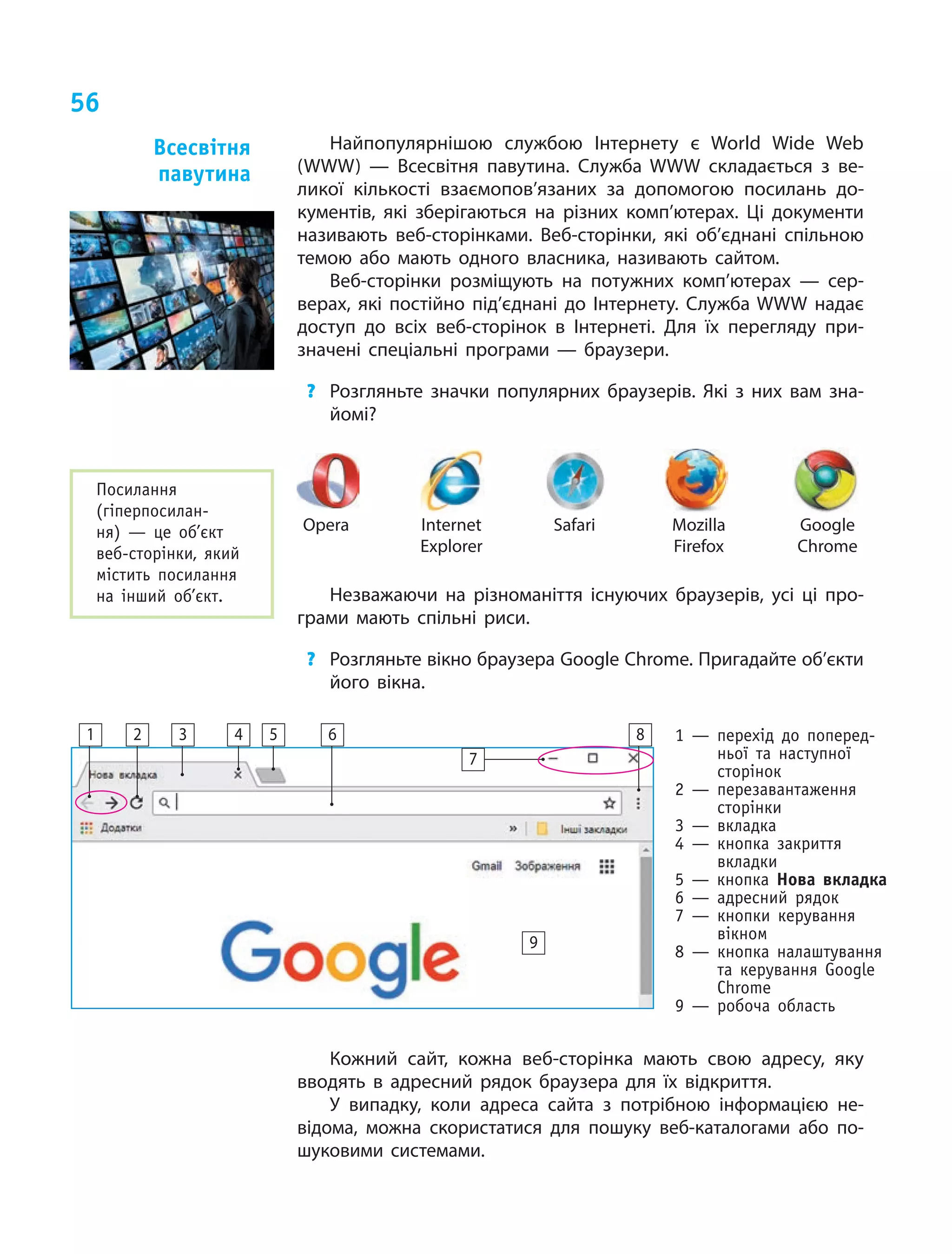 56
Найпопулярнішою службою Інтернету є  World Wide Web
(WWW)  — Всесвітня павутина. Служба WWW складається з  ве-
ликої кількості взаємопов’язаних за допомогою посилань до-
кументів, які зберігаються на різних комп’ютерах. Ці документи
називають веб-сторінками. Веб-сторінки, які об’єднані спільною
темою або мають одного власника, називають сайтом.
Веб-сторінки розміщують на потужних комп’ютерах  — сер-
верах, які постійно під’єднані до Інтернету. Служба WWW надає
доступ до всіх веб-сторінок в  Інтернеті. Для їх перегляду при-
значені спеціальні програми  — браузери.
? Розгляньте значки популярних браузерів. Які з них вам зна-
йомі?
Opera Internet
Explorer
Safari Mozilla
Firefox
Google
Chrome
Незважаючи на різноманіття існуючих браузерів, усі ці про-
грами мають спільні риси.
? Розгляньте вікно браузера Google Chrome. Пригадайте об’єкти
його вікна.
1 — перехід до поперед-
ньої та наступної
сторінок
2 — перезавантаження
сторінки
3 — вкладка
4 — кнопка закриття
вкладки
5 — кнопка нова вкладка
6 — адресний рядок
7 — кнопки керування
вікном
8 — кнопка налаштування
та керування Google
Chrome
9 — робоча область
Кожний сайт, кожна веб-сторінка мають свою адресу, яку
вводять в  адресний рядок браузера для їх відкриття.
У випадку, коли адреса сайта з  потрібною інформацією не-
відома, можна скористатися для пошуку веб-каталогами або по-
шуковими системами.
всесвітня
павутина
Посилання
(гіперпосилан-
ня) — це об’єкт
веб-сторінки, який
містить посилання
на інший об’єкт.
1 2 3 4 5 6
7
8
9
 