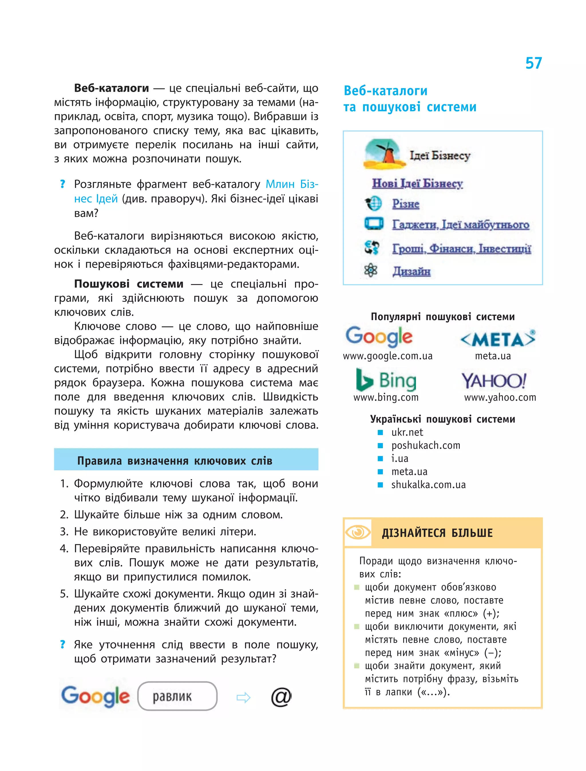 57
Веб-каталоги — це спеціальні веб-сайти, що
містять інформацію, структуровану за темами (на-
приклад, освіта, спорт, музика тощо). Вибравши із
запропонованого списку тему, яка вас цікавить,
ви отримуєте перелік посилань на інші сайти,
з  яких можна розпочинати пошук.
?	 Розгляньте фрагмент веб-каталогу Млин Біз-
нес Ідей (див. праворуч). Які бізнес-ідеї цікаві
вам?
Веб-каталоги вирізняються високою якістю,
оскільки складаються на основі експертних оці-
нок і перевіряються фахівцями-редакторами.
Пошукові системи — це спеціальні про-
грами, які здійснюють пошук за допомогою
ключових слів.
Ключове слово — це слово, що найповніше
відображає інформацію, яку потрібно знайти.
Щоб відкрити головну сторінку пошукової
системи, потрібно ввести її адресу в  адресний
рядок браузера. Кожна пошукова система має
поле для введення ключових слів. Швидкість
пошуку та якість шуканих матеріалів залежать
від уміння користувача добирати ключові слова.
Правила визначення ключових слів
1.	Формулюйте ключові слова так, щоб вони
чітко відбивали тему шуканої інформації.
2.	Шукайте більше ніж за одним словом.
3.	Не використовуйте великі літери.
4.	Перевіряйте правильність написання ключо-
вих слів. Пошук може не дати результатів,
якщо ви припустилися помилок.
5.	 Шукайте схожі документи. Якщо один зі знай­
дених документів ближчий до шуканої теми,
ніж інші, можна знайти схожі документи.
?	 Яке уточнення слід ввести в поле пошуку,
щоб отримати зазначений результат?
Веб-каталоги
та пошукові системи
Популярні пошукові системи

www.google.com.ua	 meta.ua
	 	
	 www.bing.com	 www.yahoo.com
Українські пошукові системи
„„ ukr.net
„„ poshukach.com
„„ i.ua
„„ meta.ua
„„ shukalka.com.ua
ДІЗНАЙТЕСЯ БІЛЬШЕ
Поради щодо визначення ключо-
вих слів:
„„ щоби документ обов’язково
містив певне слово, поставте
перед ним знак «плюс» (+);
„„ щоби виключити документи, які
містять певне слово, поставте
перед ним знак «мінус» (–);
„„ щоби знайти документ, який
містить потрібну фразу, візьміть
її в  лапки («…»).
 