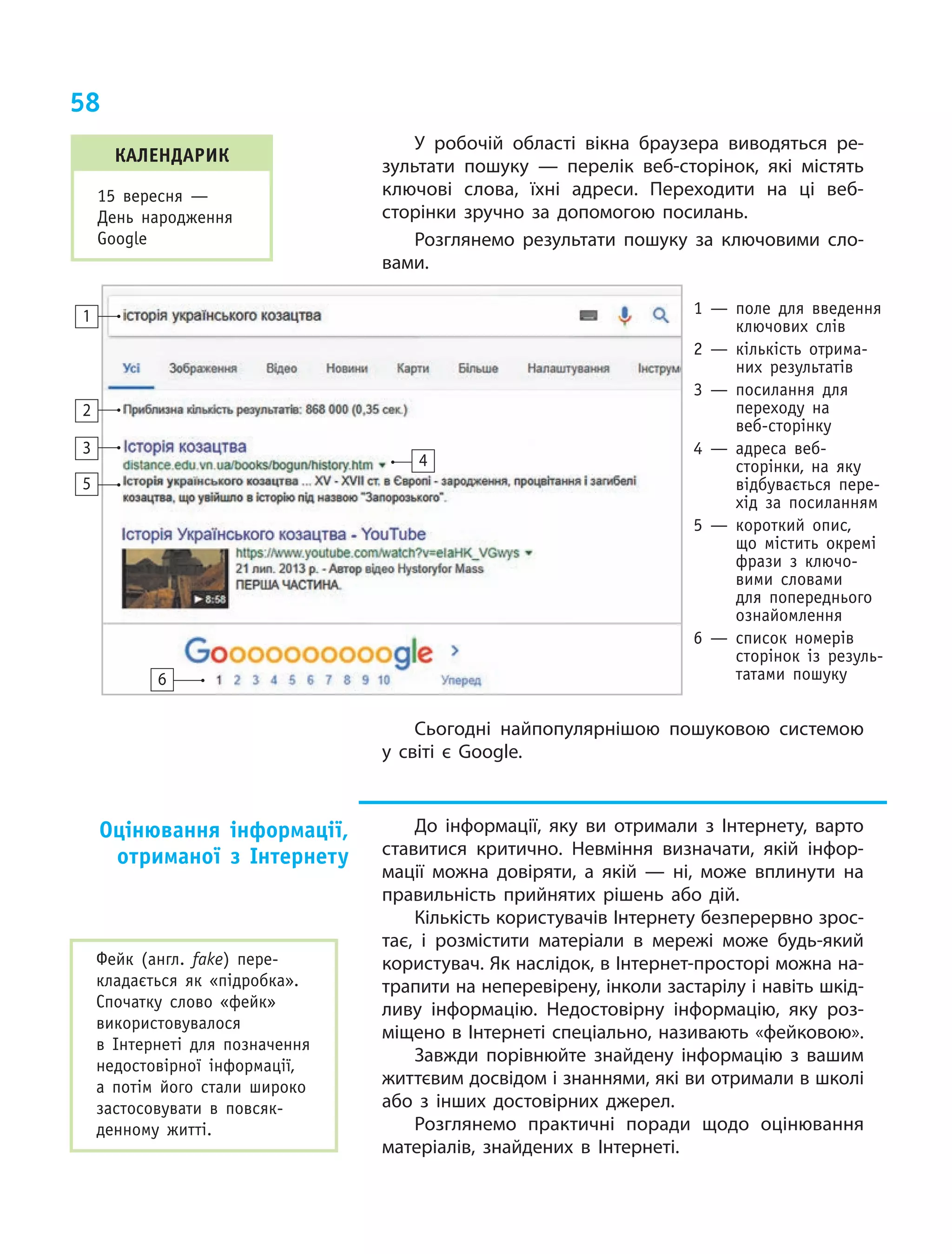 58
У  робочій області вікна браузера виводяться ре-
зультати пошуку — перелік веб-сторінок, які містять
ключові слова, їхні адреси. Переходити на ці веб-
сторінки зручно за допомогою посилань.
Розглянемо результати пошуку за ключовими сло-
вами.
1
2
3
5
6
4
1  — поле для введення
ключових слів
2  — кількість отрима-
них результатів
3  — посилання для
переходу на
веб-сторінку
4  — адреса веб-
сторінки, на яку
відбувається пере-
хід за посиланням
5  — короткий опис,
що містить окремі
фрази з  ключо-
вими словами
для попереднього
ознайомлення
6  — список номерів
сторінок із резуль-
татами пошуку
Сьогодні найпопулярнішою пошуковою системою
у світі є Google.
До інформації, яку ви отримали з Інтернету, варто
ставитися критично. Невміння визначати, якій інфор-
мації можна довіряти, а якій — ні, може вплинути на
правильність прийнятих рішень або дій.
Кількість користувачів Інтернету безперервно зрос-
тає, і розмістити матеріали в мережі може будь-який
користувач. Як наслідок, в Інтернет-просторі можна на-
трапити на неперевірену, інколи застарілу і навіть шкід-
ливу інформацію. Недостовірну інформацію, яку роз-
міщено в Інтернеті спеціально, називають «фейковою».
Завжди порівнюйте знайдену інформацію з вашим
життєвим досвідом і знаннями, які ви отримали в школі
або з інших достовірних джерел.
Розглянемо практичні поради щодо оцінювання
матеріалів, знайдених в  Інтернеті.
Оцінювання інформації,
отриманої з Інтернету
Фейк (англ. fake) пере-
кладається як «підробка».
Спочатку слово «фейк»
використовувалося
в Інтернеті для позначення
недостовірної інформації,
а  потім його стали широко
застосовувати в  повсяк-
денному житті.
календарик
15 вересня —
День народження
Google
 