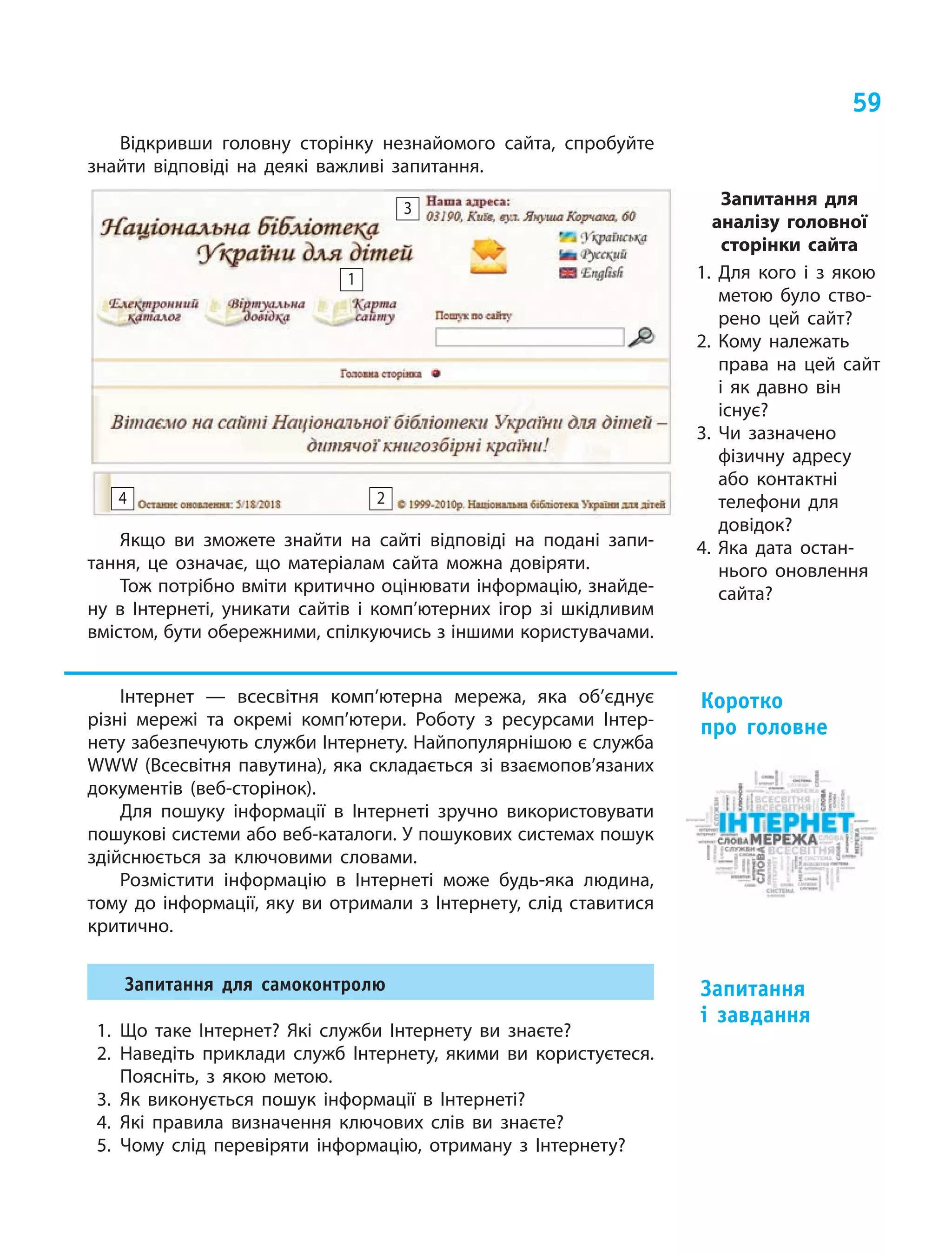 59
Відкривши головну сторінку незнайомого сайта, спробуйте
знайти відповіді на деякі важливі запитання.
24
1
3
Якщо ви зможете знайти на сайті відповіді на подані запи-
тання, це означає, що матеріалам сайта можна довіряти.
Тож потрібно вміти критично оцінювати інформацію, знайде-
ну в Інтернеті, уникати сайтів і комп’ютерних ігор зі шкідливим
вмістом, бути обережними, спілкуючись з іншими користувачами.
Інтернет  — всесвітня комп’ютерна мережа, яка об’єднує
різні мережі та окремі комп’ютери. Роботу з  ресурсами Інтер-
нету забезпечують служби Інтернету. Найпопулярнішою є служба
WWW (Всесвітня павутина), яка складається зі взаємопов’язаних
документів (веб-сторінок).
Для пошуку інформації в  Інтернеті зручно використовувати
пошукові системи або веб-каталоги. У пошукових системах пошук
здійснюється за ключовими словами.
Розмістити інформацію в  Інтернеті може будь-яка людина,
тому до інформації, яку ви отримали з Інтернету, слід ставитися
критично.
Запитання для самоконтролю
1.	Що таке Інтернет? Які служби Інтернету ви знаєте?
2.	Наведіть приклади служб Інтернету, якими ви користуєтеся.
Поясніть, з  якою метою.
3.	Як виконується пошук інформації в  Інтернеті?
4.	Які правила визначення ключових слів ви знаєте?
5.	Чому слід перевіряти інформацію, отриману з Ін­тернету?
Коротко
про головне
Запитання
і  завдання
Запитання для
аналізу головної
сторінки сайта
1. Для кого і  з  якою
метою було ство-
рено цей сайт?
2. Кому належать
права на цей сайт
і  як давно він
існує?
3. Чи зазначено
фізичну адресу
або контактні
телефони для
довідок?
4. Яка дата остан-
нього оновлення
сайта?
 
