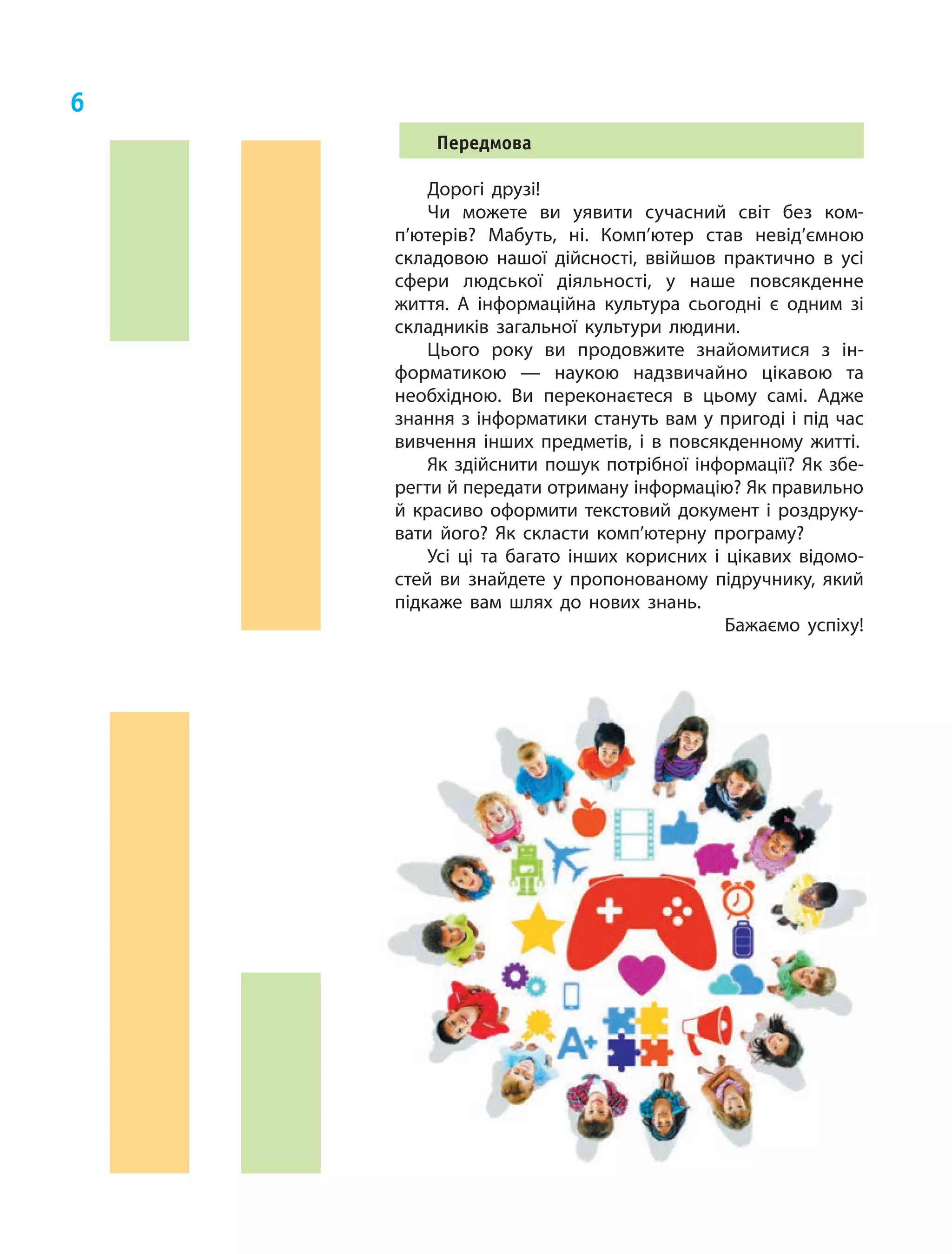 6
Передмова
Дорогі друзі!
Чи можете ви уявити сучасний світ без ком­
п’ю­терів? Мабуть, ні. Комп’ютер став невід’ємною
складовою нашої дійсності, ввійшов практично в  усі
сфери людської діяльності, у  наше повсякденне
життя. А  інформаційна культура сьогодні є  одним зі
складників загальної культури людини.
Цього року ви продовжите знайомитися з  ін‑
форматикою — наукою надзвичайно цікавою та
необхідною. Ви переконаєтеся в  цьому самі. Адже
знання з інформатики стануть вам у пригоді і під час
вивчення інших предметів, і  в повсякденному житті.
Як здійснити пошук потрібної інформації? Як збе‑
регти й передати отриману інформацію? Як правильно
й  красиво оформити текстовий документ і  роздруку‑
вати його? Як скласти комп’ютерну програму?
Усі ці та багато інших корисних і  цікавих відомо­
стей ви знайдете у  пропонованому підручнику, який
підкаже вам шлях до нових знань.
Бажаємо успіху!
 