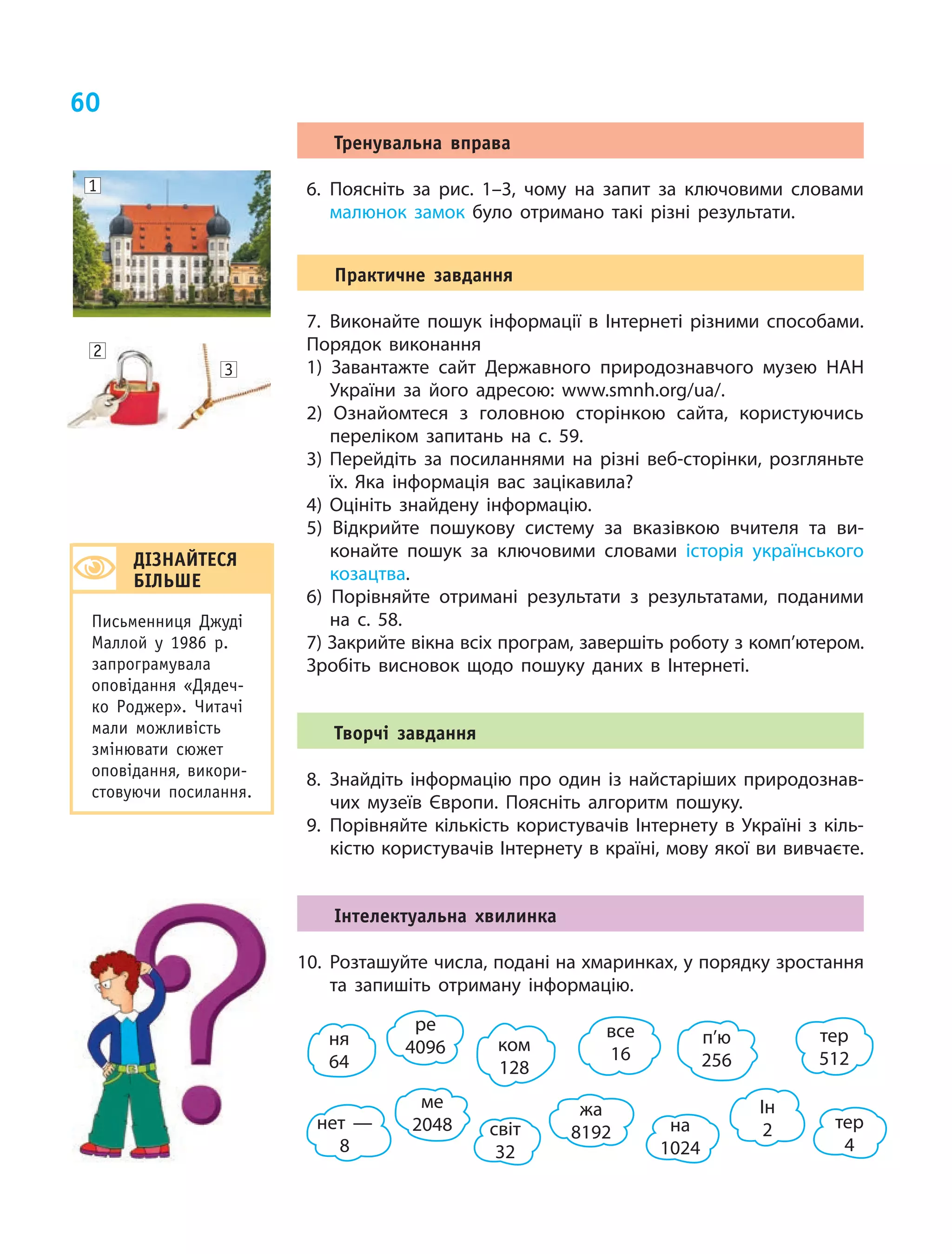 60
Тренувальна вправа
6.	Поясніть за рис. 1–3, чому на запит за ключовими словами
малюнок замок було отримано такі різні результати.
Практичне завдання
7.	Виконайте пошук інформації в Інтернеті різними способами.
Порядок виконання
1) Завантажте сайт Державного природознавчого музею НАН
України за його адресою: www.smnh.org/ua/.
2) Ознайомтеся з головною сторінкою сайта, користуючись
переліком запитань на с. 59.
3) Перейдіть за посиланнями на різні веб-сторінки, розгляньте
їх. Яка інформація вас зацікавила?
4) Оцініть знайдену інформацію.	
5) Відкрийте пошукову систему за вказівкою вчителя та ви-
конайте пошук за ключовими словами історія українського
козацтва.
6) Порівняйте отримані результати з результатами, поданими
на с. 58.
7) Закрийте вікна всіх програм, завершіть роботу з комп’ютером.
Зробіть висновок щодо пошуку даних в Інтернеті.
Творчі завдання
8.	Знайдіть інформацію про один із найстаріших природознав-
чих музеїв Європи. Поясніть алгоритм пошуку.
9.	Порівняйте кількість користувачів Інтернету в Україні з кіль-
кістю користувачів Інтернету в країні, мову якої ви вивчаєте.
Інтелектуальна хвилинка
10.	Розташуйте числа, подані на хмаринках, у порядку зростання
та запишіть отриману інформацію.
1
2
3
ДІЗНАЙТЕСЯ
БІЛЬШЕ
Письменниця Джуді
Маллой у 1986 р.
запрограмувала
оповідання «Дядеч-
ко Роджер». Читачі
мали можливість
змінювати сюжет
оповідання, викори­
стовуючи посилання.
ком
128
ня
64
ме
2048
п’ю
256
ре
4096
тер
512
нет —
8
Ін
2
все
16
світ
32
тер
4
на
1024
жа
8192
 