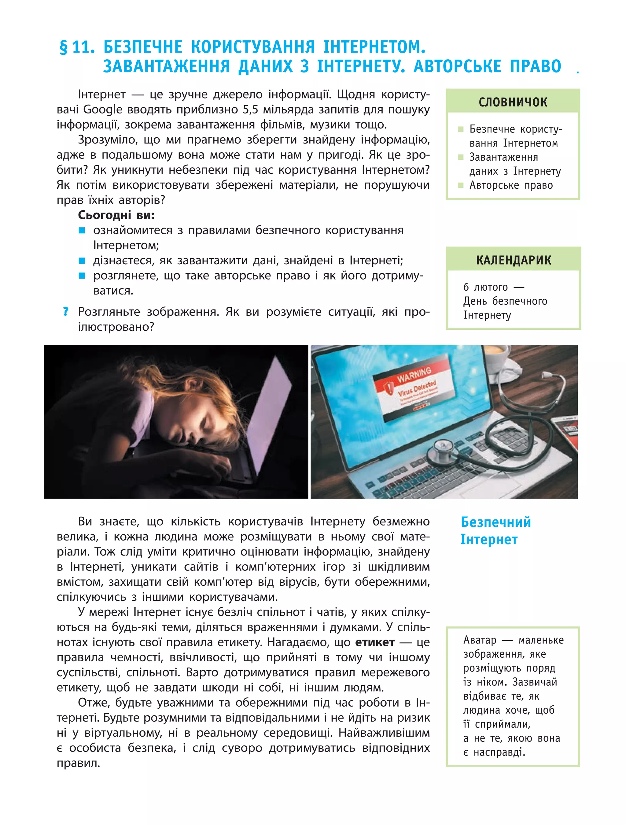 61
Інтернет — це зручне джерело інформації. Щодня користу-
вачі Google вводять приблизно 5,5 мільярда запитів для пошуку
інформації, зокрема завантаження фільмів, музики тощо.
Зрозуміло, що ми прагнемо зберегти знайдену інформацію,
адже в  подальшому вона може стати нам у  пригоді. Як це зро-
бити? Як уникнути небезпеки під час користування Інтернетом?
Як потім використовувати збережені матеріали, не порушуючи
прав їхніх авторів?
Сьогодні ви:
„„ ознайомитеся з  правилами безпечного користування
Інтернетом;
„„ дізнаєтеся, як завантажити дані, знайдені в  Інтернеті;
„„ розглянете, що таке авторське право і  як його дотриму-
ватися.
?	 Розгляньте зображення. Як ви розумієте ситуації, які про-
ілюстровано?
Ви знаєте, що кількість користувачів Інтернету безмежно
велика, і кожна людина може розміщувати в ньому свої мате-
ріали. Тож слід уміти критично оцінювати інформацію, знайдену
в Інтернеті, уникати сайтів і комп’ютерних ігор зі шкідливим
вмістом, захищати свій комп’ютер від вірусів, бути обережними,
спілкуючись з іншими користувачами.
У мережі Інтернет існує безліч спільнот і чатів, у яких спілку-
ються на будь-які теми, діляться враженнями і думками. У спіль-
нотах існують свої правила етикету. Нагадаємо, що етикет — це
правила чемності, ввічливості, що прийняті в тому чи іншому
суспільстві, спільноті. Варто дотримуватися правил мережевого
етикету, щоб не завдати шкоди ні собі, ні іншим людям.
Отже, будьте уважними та обережними під час роботи в Ін-
тернеті. Будьте розумними та відповідальними і не йдіть на ризик
ні у віртуальному, ні в реальному середовищі. Найважливішим
є особиста безпека, і слід суворо дотримуватись відповідних
правил.
Безпечний
Інтернет
Словничок
„„ Безпечне користу-
вання Інтернетом
„„ Завантаження
даних з Інтернету
„„ Авторське право
Аватар — маленьке
зображення, яке
розміщують поряд
із ніком. Зазвичай
відбиває те, як
людина хоче, щоб
її сприймали,
а не те, якою вона
є насправді.
§ 11. Безпечне користування Інтернетом.
Завантаження даних з Інтернету. Авторське право
календарик
6 лютого  —
День безпечного
Інтернету
 