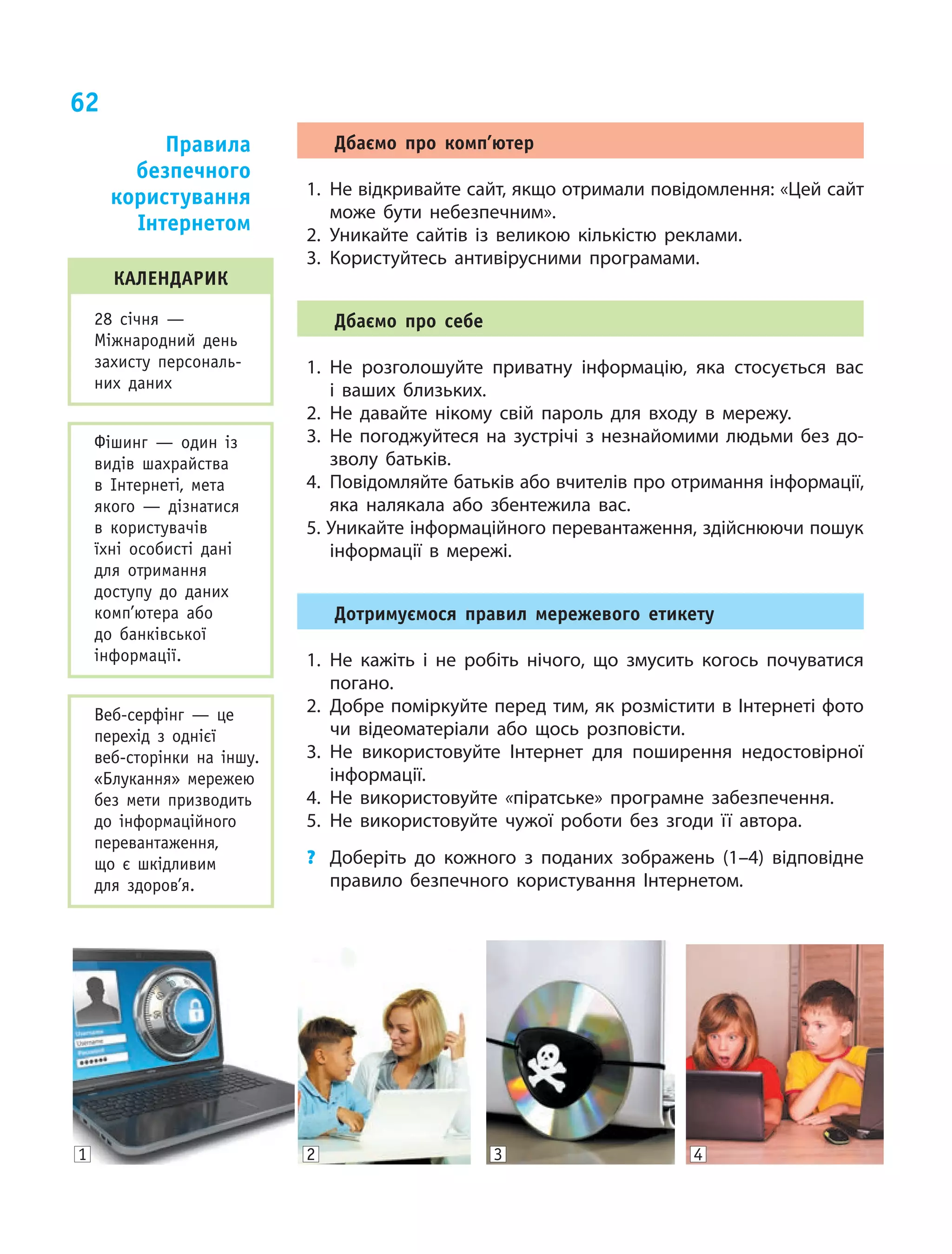 62
календарик
28 січня —
Міжнародний день
захисту персональ-
них даних
Фішинг  — один із
видів шахрайства
в Інтернеті, мета
якого  — дізнатися
в  користувачів
їхні особисті дані
для отримання
доступу до даних
комп’ютера або
до банківської
інформації.
Веб-серфінг  — це
пере­хід з ­однієї
веб-сто­рінки на іншу.
«Блукання» мережею
без мети призводить
до інформаційного
перевантаження,
що є  шкідливим
для здоров’я.
Дбаємо про комп’ютер
1.	 Не відкривайте сайт, якщо отримали повідомлення: «Цей сайт
може бути небезпечним».
2.	Уникайте сайтів із великою кількістю реклами.
3.	Користуйтесь антивірусними програмами.
Дбаємо про себе
1.	Не розголошуйте приватну інформацію, яка стосується вас
і  ваших близьких.
2.	Не давайте нікому свій пароль для входу в  мережу.
3.	Не погоджуйтеся на зустрічі з  незнайомими людьми без до-
зволу батьків.
4.	 Повідомляйте батьків або вчителів про отримання інформації,
яка налякала або збентежила вас.
5. Уникайте інформаційного перевантаження, здійснюючи пошук
інформації в мережі.
Дотримуємося правил мережевого етикету
1.	Не кажіть і не робіть нічого, що змусить когось почуватися
погано.
2.	Добре поміркуйте перед тим, як розмістити в Інтернеті фото
чи відеоматеріали або щось розповісти.
3.	Не використовуйте Інтернет для поширення недостовірної
інформації.
4.	Не використовуйте «піратське» програмне забезпечення.
5.	Не використовуйте чужої роботи без згоди її автора.
?	 Доберіть до кожного з  поданих зображень (1–4) відповідне
правило безпечного користування Інтернетом.
1 2 3 4
Правила
безпечного
користування
Інтернетом
 