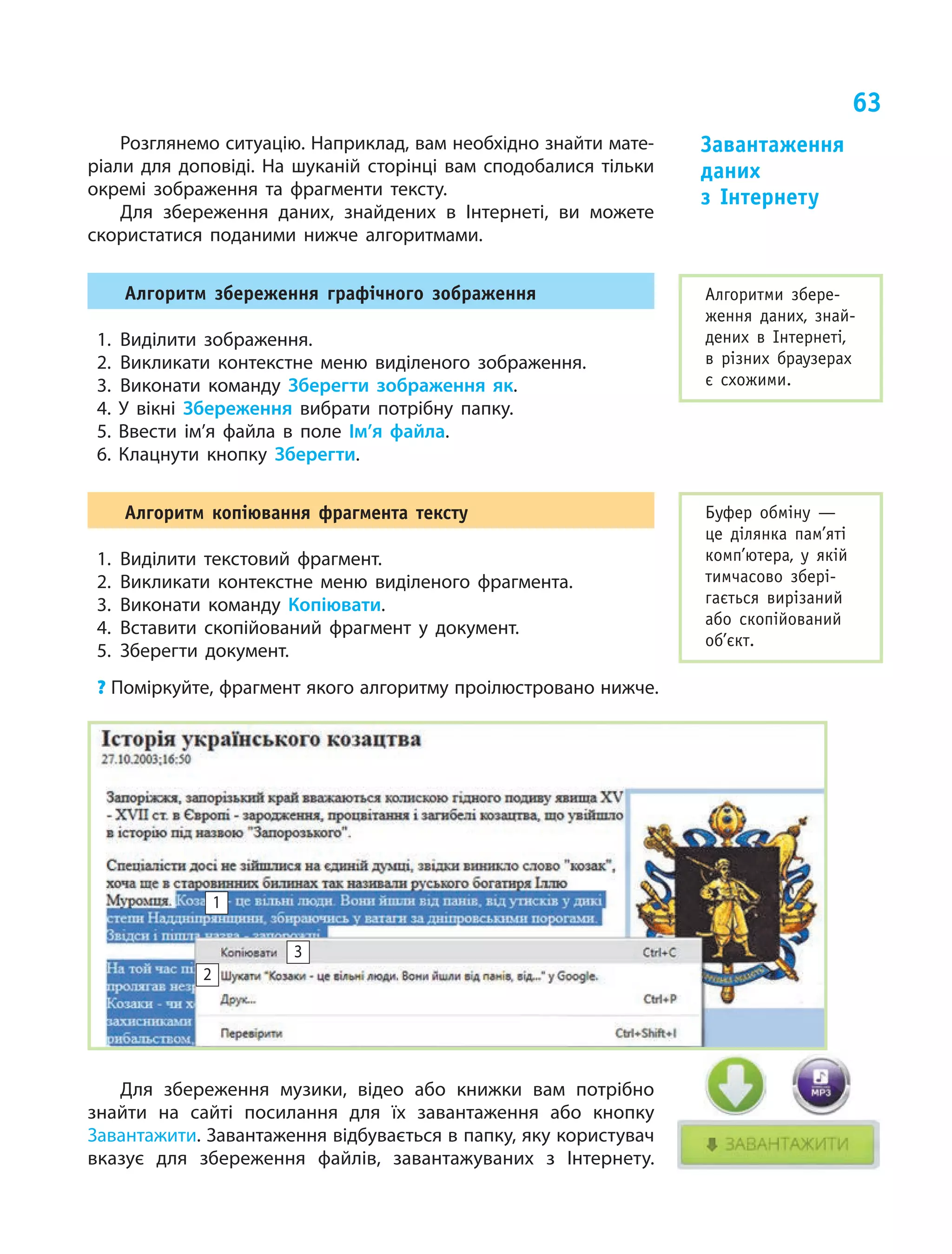 63
Розглянемо ситуацію. Наприклад, вам необхідно знайти мате-
ріали для доповіді. На шуканій сторінці вам сподобалися тільки
окремі зображення та фрагменти тексту.
Для збереження даних, знайдених в Інтернеті, ви можете
скористатися поданими нижче алгоритмами.
алгоритм збереження графічного зображення
1. Виділити зображення.
2. Викликати контекстне меню виділеного зображення.
3. Виконати команду Зберегти зображення як.
4. У  вікні Збереження вибрати потрібну папку.
5. Ввести ім’я файла в  поле Ім’я файла.
6. Клацнути кнопку Зберегти.
алгоритм копіювання фрагмента тексту
1. Виділити текстовий фрагмент.
2. Викликати контекстне меню виділеного фрагмента.
3. Виконати команду Копіювати.
4. Вставити скопійований фрагмент у документ.
5. Зберегти документ.
? Поміркуйте, фрагмент якого алгоритму проілюстровано нижче.
Для збереження музики, відео або книжки вам потрібно
знайти на сайті посилання для їх завантаження або кнопку
Завантажити. Завантаження відбувається в папку, яку користувач
вказує для збереження файлів, завантажуваних з Інтернету.
Завантаження
даних
з інтернету
Алгоритми збере-
ження даних, знай-
дених в інтернеті,
в різних браузерах
є схожими.
Буфер обміну —
це ділянка пам’яті
комп’ютера, у якій
тимчасово збері-
гається вирізаний
або скопійований
об’єкт.
3
1
2
 