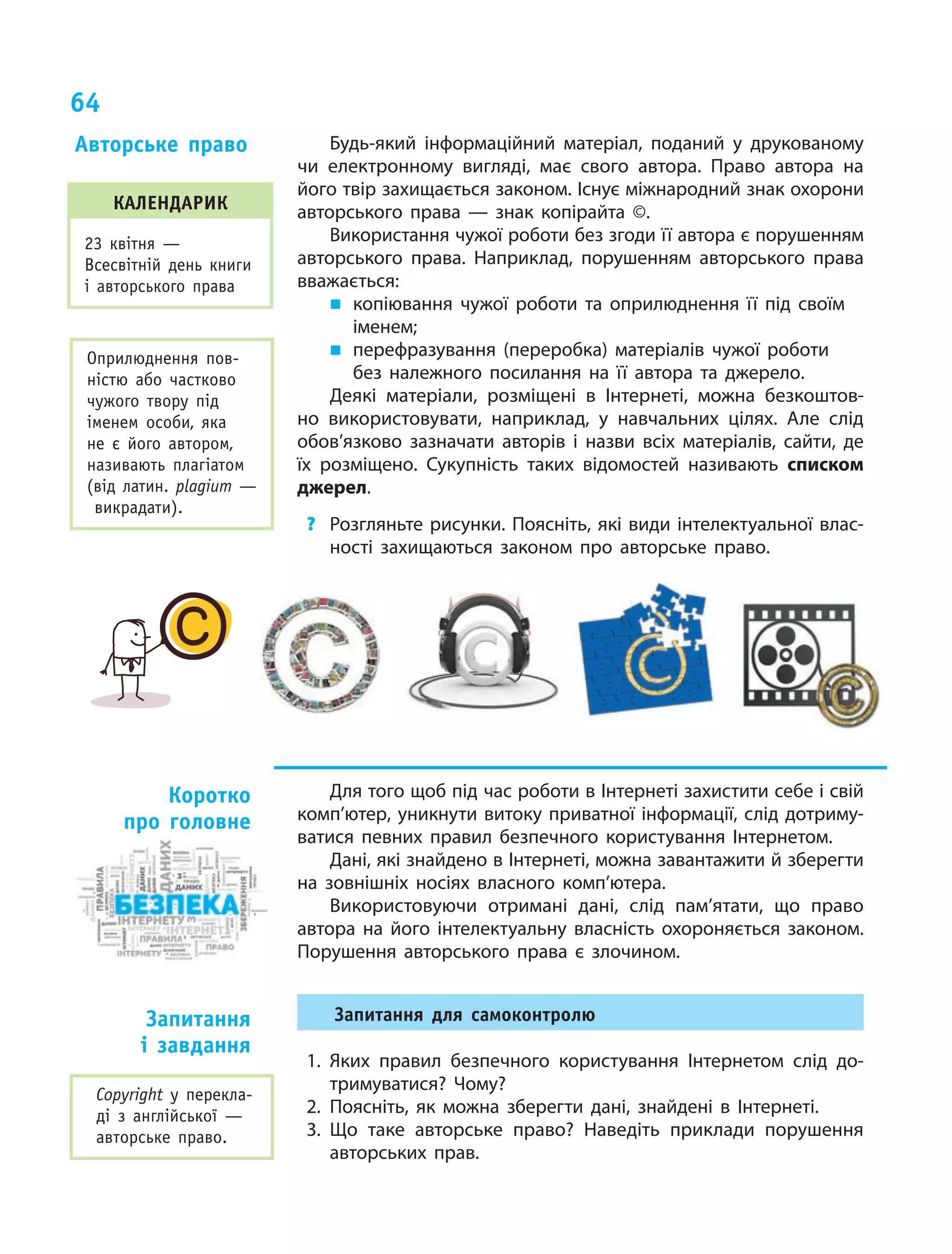 64
Будь-який інформаційний матеріал, поданий у  друкованому
чи електронному вигляді, має свого автора. Право автора на
його твір захищається законом. Існує міжнародний знак охорони
авторського права  — знак копірайта ©.
Використання чужої роботи без згоди її автора є порушенням
авторського права. Наприклад, порушенням авторського права
вважається:
„„ копіювання чужої роботи та оприлюднення її під своїм
іменем;
„„ перефразування (переробка) матеріалів чужої роботи
без належного посилання на її автора та джерело.
Деякі матеріали, розміщені в Інтернеті, можна безкоштов-
но використовувати, наприклад, у навчальних цілях. Але слід
обов’язково зазначати авторів і  назви всіх матеріалів, сайти, де
їх розміщено. Сукупність таких відомостей називають списком
джерел.
?	 Розгляньте рисунки. Поясніть, які види інтелектуальної влас-
ності захищаються законом про авторське право.
Для того щоб під час роботи в Інтернеті захистити себе і свій
комп’ютер, уникнути витоку приватної інформації, слід дотриму-
ватися певних правил безпечного користування Інтернетом.
Дані, які знайдено в Інтернеті, можна завантажити й зберегти
на зовнішніх носіях власного комп’ютера.
Використовуючи отримані дані, слід пам’ятати, що право
автора на його інтелектуальну власність охороняється законом.
Порушення авторського права є злочином.
Запитання для самоконтролю
1.	Яких правил безпечного користування Інтернетом слід до-
тримуватися? Чому?
2.	Поясніть, як можна зберегти дані, знайдені в  Інтернеті.
3.	Що таке авторське право? Наведіть приклади порушення
авторських прав.
Авторське право
Коротко
про головне
Запитання
і  завдання
Оприлюднення пов­
ністю або частково
чужого твору під
іменем особи, яка
не є  його автором,
називають плагіатом
(від латин. plagium  —
викрадати).
Сopyright у  перекла-
ді з  англійської  —
авторське право.
календарик
23 квітня —
Все­світній день книги
і авторського права
 