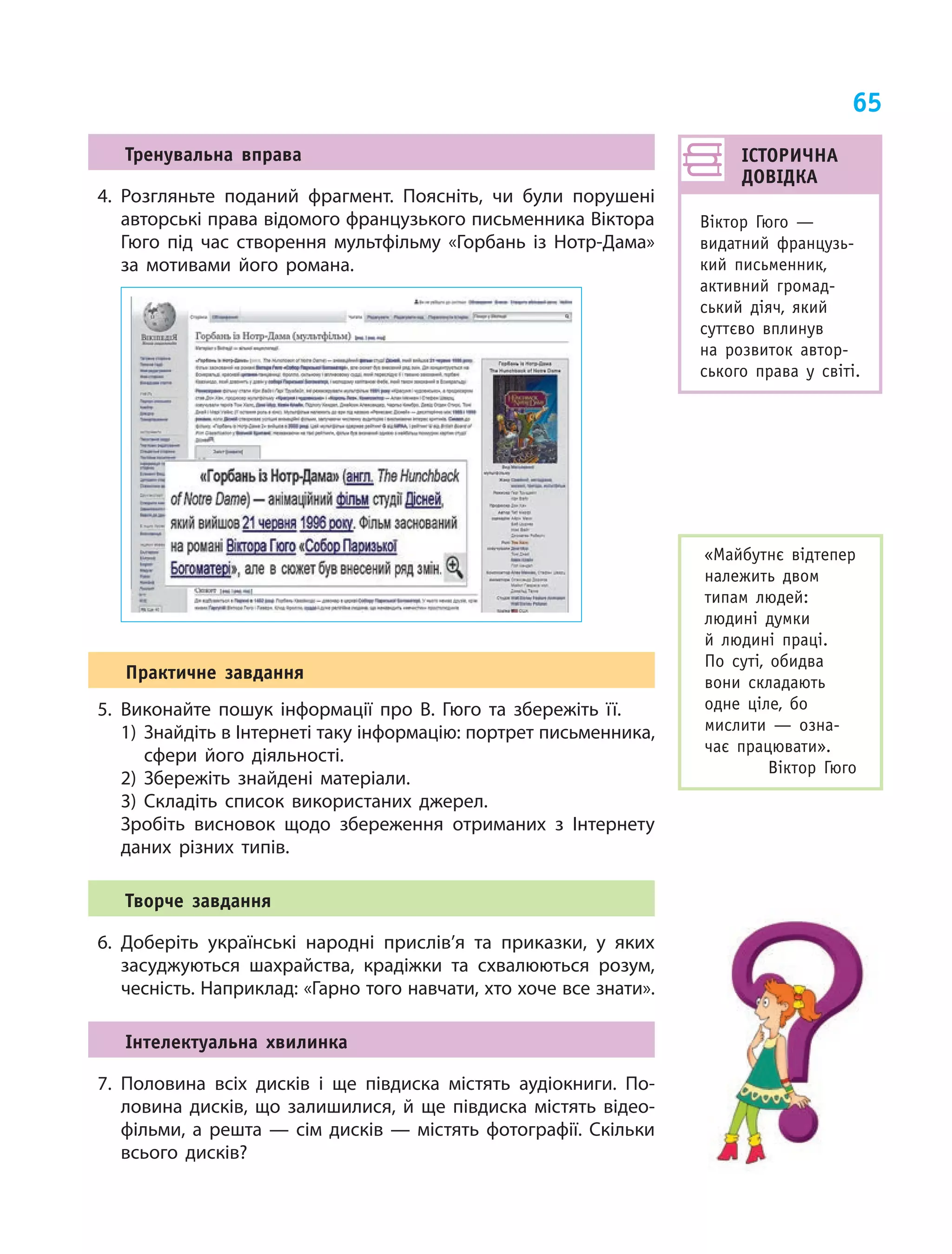 65
Тренувальна вправа
4.	Розгляньте поданий фрагмент. Поясніть, чи були порушені
авторські права відомого французького письменника Віктора
Гюго під час створення мультфільму «Горбань із Нотр-Дама»
за мотивами його романа.
Практичне завдання
5.	Виконайте пошук інформації про В. Гюго та збережіть її.
1) Знайдіть в Інтернеті таку інформацію: портрет письменника,
сфери його діяльності.
2) Збережіть знайдені матеріали.
3) Складіть список використаних джерел.
	 Зробіть висновок щодо збереження отриманих з Інтернету
даних різних типів.
Творче завдання
6.	Доберіть українські народні прислів’я та приказки, у яких
засуджуються шахрайства, крадіжки та схвалюються розум,
чесність. Наприклад: «Гарно того навчати, хто хоче все знати».
Інтелектуальна хвилинка
7.	Половина всіх дисків і ще півдиска містять аудіокниги. По-
ловина дисків, що залишилися, й ще півдиска містять відео-
фільми, а решта — сім дисків — містять фотографії. Скільки
всього дисків?
ІСТОРИЧНА
ДОВІДКА
Віктор Гюго —
видатний французь-
кий письменник,
активний громад-
ський діяч, який
суттєво вплинув
на розвиток автор­-
ського права у  світі.
«Майбутнє відтепер
належить двом
типам людей:
людині думки
й  людині праці.
По суті, обидва
вони складають
одне ціле, бо
мислити — озна-
чає працювати».
Віктор Гюго
 