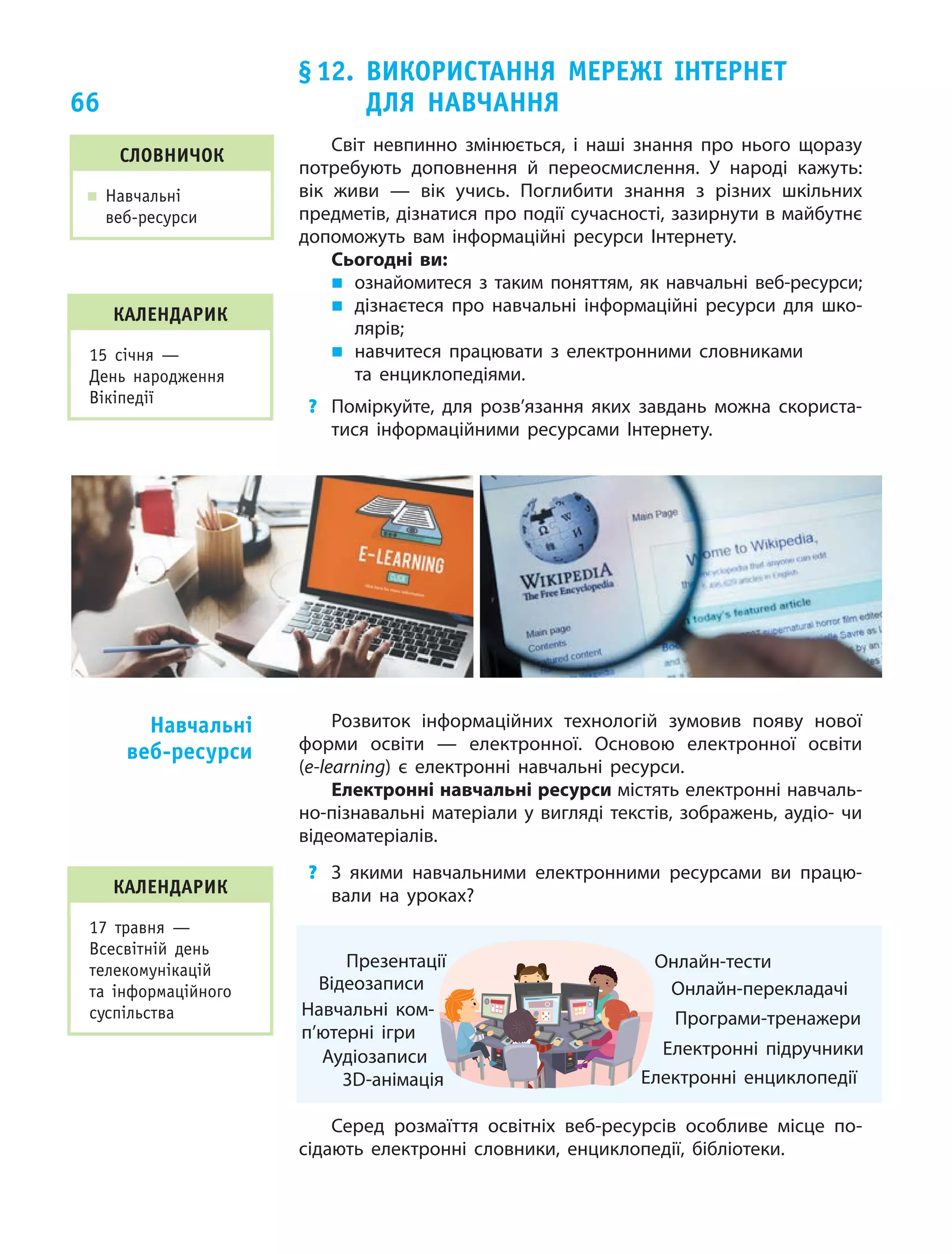 66
§ 12. Використання мережі Інтернет
для  навчання
Словничок
„„ Навчальні
веб-ресурси
Світ невпинно змінюється, і наші знання про нього щоразу
потребують доповнення й переосмислення. У народі кажуть:
вік живи — вік учись. Поглибити знання з різних шкільних
предметів, дізнатися про події сучасності, зазирнути в майбутнє
допоможуть вам інформаційні ресурси Інтернету.
Сьогодні ви:
„„ ознайомитеся з  таким поняттям, як навчальні веб-ресурси;
„„ дізнаєтеся про навчальні інформаційні ресурси для шко-
лярів;
„„ навчитеся працювати з  електронними словниками
та енциклопедіями.
?	 Поміркуйте, для розв’язання яких завдань можна скориста-
тися інформаційними ресурсами Інтернету.
Розвиток інформаційних технологій зумовив появу нової
форми освіти — електронної. Основою електронної освіти
(e-learning) є електронні навчальні ресурси.
Електронні навчальні ресурси містять електронні навчаль-
но-пізнавальні матеріали у вигляді текстів, зображень, аудіо- чи
відеоматеріалів.
?	 З якими навчальними електронними ресурсами ви працю-
вали на уроках?
Навчальні ком­
п’ютерні ігри
Відеозаписи
Аудіозаписи
3D-анімація
Програми-тренажери
Електронні підручники
Онлайн-перекладачі
Електронні енциклопедії
Онлайн-тестиПрезентації
Серед розмаїття освітніх веб-ресурсів особливе місце по-
сідають електронні словники, енциклопедії, бібліотеки.
Навчальні
веб-ресурси
календарик
17 травня —
Всесвітній день
телекомунікацій
та інформаційного
суспільства
календарик
15 січня —
День народження
Вікіпедії
 