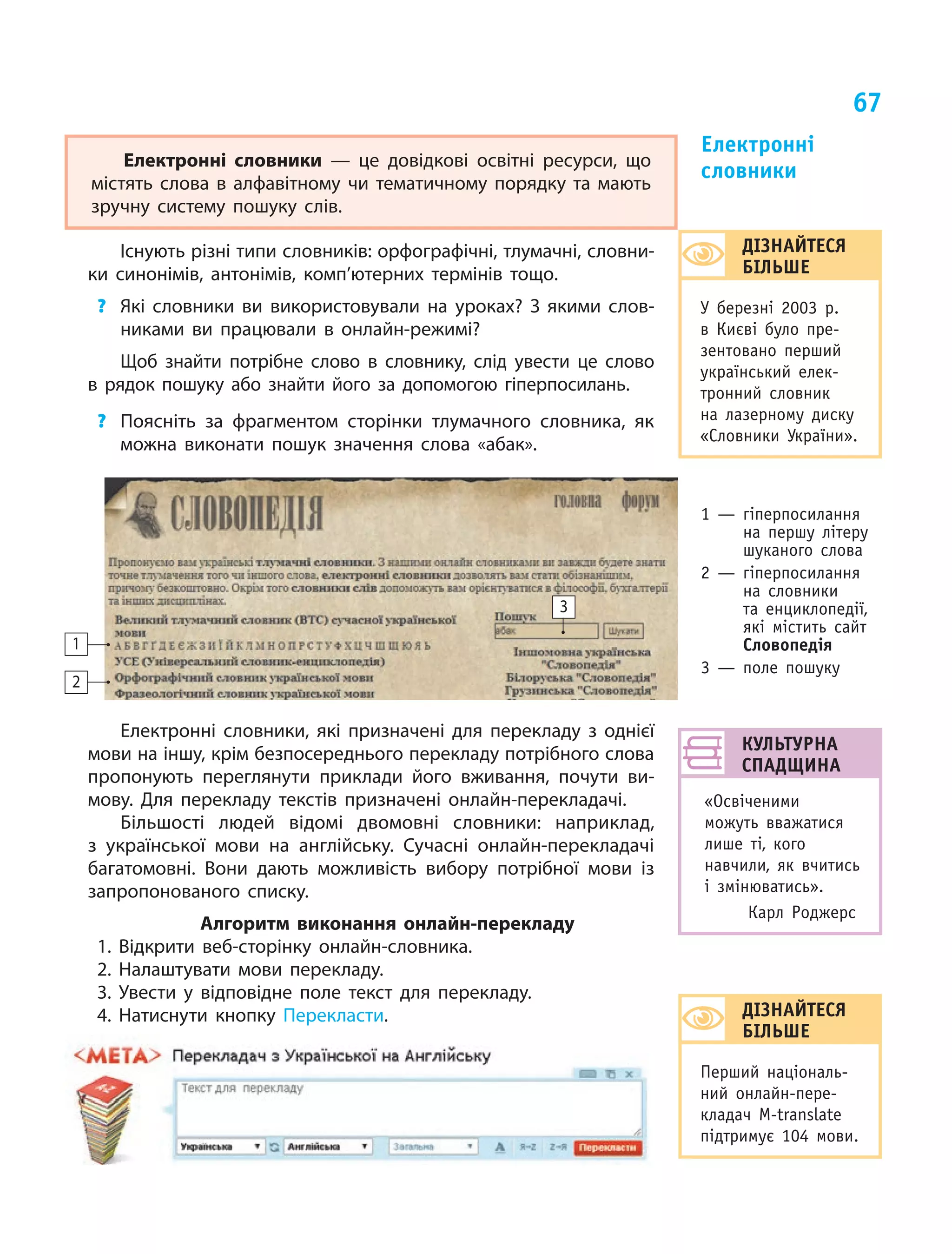 67
Культурна
спадщина
«Освіченими
можуть вважатися
лише ті, кого
навчили, як вчитись
і  змінюватись».
Карл Роджерс
Електронні словники  — це довідкові освітні ресурси, що
містять слова в  алфавітному чи тематичному порядку та мають
зручну систему пошуку слів.
Існують різні типи словників: орфографічні, тлумачні, словни-
ки синонімів, антонімів, комп’ютерних термінів тощо.
?	 Які словники ви використовували на уроках? З  якими слов-
никами ви працювали в  онлайн-режимі?
Щоб знайти потрібне слово в  словнику, слід увести це слово
в  рядок пошуку або знайти його за допомогою гіперпосилань.
?	 Поясніть за фрагментом сторінки тлумачного словника, як
можна виконати пошук значення слова «абак».
Електронні словники, які призначені для перекладу з однієї
мови на іншу, крім безпосереднього перекладу потрібного слова
пропонують переглянути приклади його вживання, почути ви-
мову. Для перекладу текстів призначені онлайн-перекладачі.
Більшості людей відомі двомовні словники: наприклад,
з  української мови на англійську. Сучасні онлайн-перекладачі
багатомовні. Вони дають можливість вибору потрібної мови із
запропонованого списку.
Алгоритм виконання онлайн-перекладу
1. Відкрити веб-сторінку онлайн-словника.
2. Налаштувати мови перекладу.
3. Увести у відповідне поле текст для перекладу.
4. Натиснути кнопку Перекласти.
3
2
1
Електронні
словники 
ДІЗНАЙТЕСЯ
БІЛЬШЕ
Перший національ-
ний онлайн-пере-
кладач M-translate
підтримує 104 мови.
ДІЗНАЙТЕСЯ
БІЛЬШЕ
У березні 2003 р.
в  Києві було пре-
зентовано перший
український елек-
тронний словник
на лазерному диску
«Словники України».
1 — гіперпосилання
на першу літеру
шуканого слова
2 — гіперпосилання
на словники
та енциклопедії,
які містить сайт
Словопедія
3 — поле пошуку
 