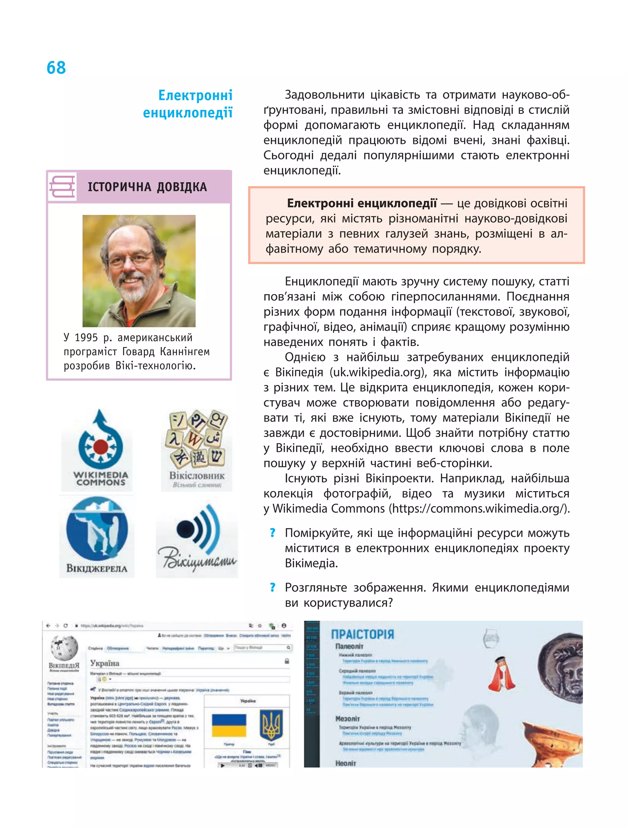 68
Задовольнити цікавість та отримати науково-об-
ґрунтовані, правильні та змістовні відповіді в стислій
формі допомагають енциклопедії. Над складанням
енциклопедій працюють відомі вчені, знані фахівці.
Сьогодні дедалі популярнішими стають електронні
енциклопедії.
Електронні енциклопедії — це довідкові освітні
ресурси, які містять різноманітні науково-довідкові
матеріали з  певних галузей знань, розміщені в  ал-
фавітному або тематичному порядку.
Енциклопедії мають зручну систему пошуку, статті
пов’язані між собою гіперпосиланнями. Поєднання
різних форм подання інформації (текстової, звукової,
графічної, відео, анімації) сприяє кращому розумінню
наведених понять і фактів.
Однією з  найбільш затребуваних енциклопедій
є  Вікіпедія (uk.wikipedia.org), яка містить інформацію
з різних тем. Це відкрита енциклопедія, кожен кори­
стувач може створювати повідомлення або редагу-
вати ті, які вже існують, тому матеріали Вікіпедії не
завжди є достовірними. Щоб знайти потрібну статтю
у Вікіпедії, необхідно ввести ключові слова в поле
пошуку у верхній частині веб-сторінки.
Існують різні Вікіпроекти. Наприклад, найбільша
колекція фотографій, відео та музики міститься
у Wikimedia Commons (https://commons.wikimedia.org/).
?	 Поміркуйте, які ще інформаційні ресурси можуть
міститися в електронних енциклопедіях проекту
Вікімедіа.
?	 Розгляньте зображення. Якими енциклопедіями
ви користувалися?
Електронні
енциклопедії
ІСТОРИЧНА ДОВІДКА
У 1995 р. американський
програміст Говард Каннінгем
розробив Вікі-технологію.
 