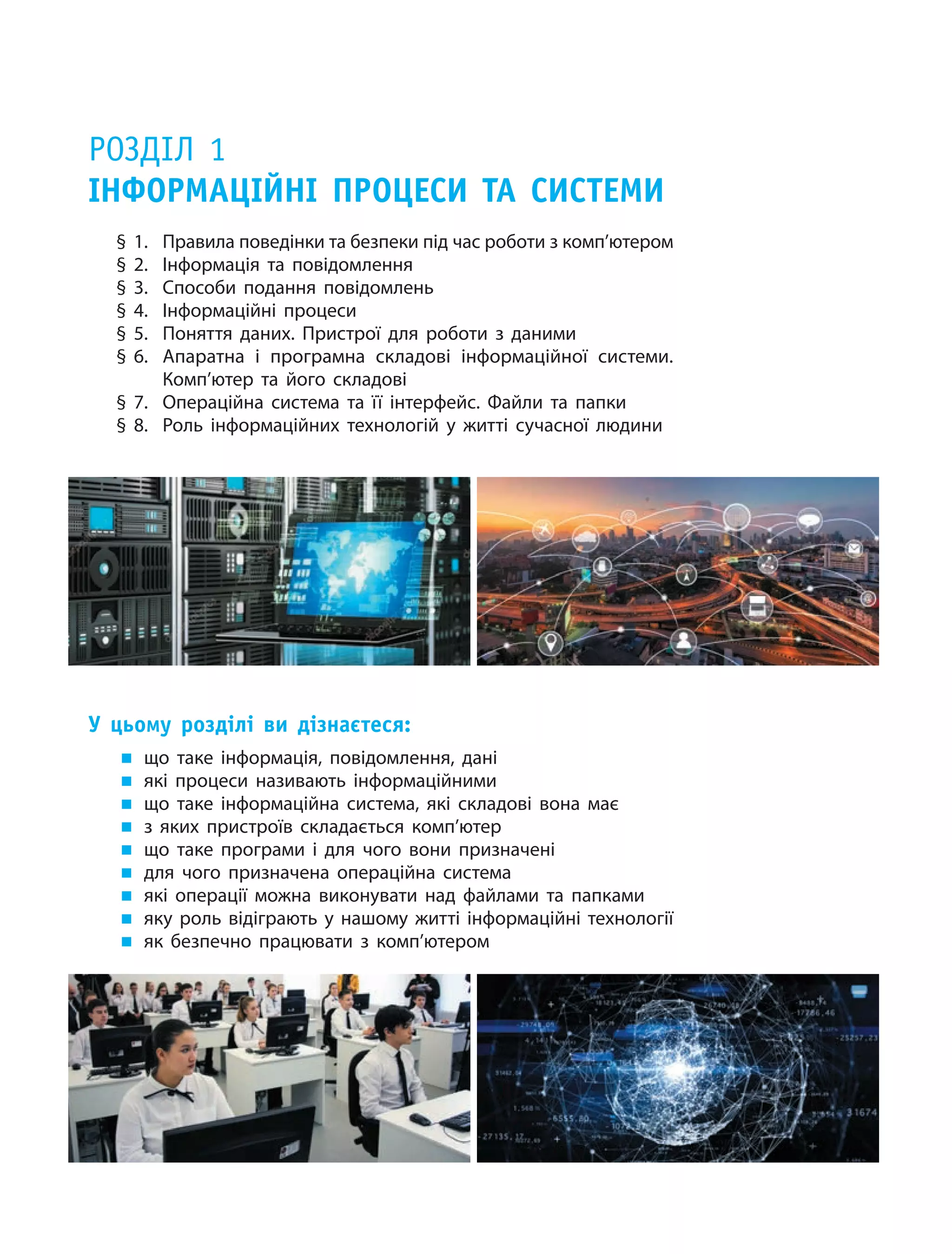Розділ 1
Інформаційні процеси та системи
§ 1.	 Правила поведінки та безпеки під час роботи з комп’ютером
§ 2.	 Інформація та повідомлення
§ 3.	 Способи подання повідомлень
§ 4.	 Інформаційні процеси
§ 5.	 Поняття даних. Пристрої для роботи з  даними
§ 6.	 Апаратна і програмна складові інформаційної системи.
Комп’ютер та його складові
§ 7.	 Операційна система та її інтерфейс. Файли та папки
§ 8.	 Роль інформаційних технологій у  житті сучасної людини
У цьому розділі ви дізнаєтеся:
„„ що таке інформація, повідомлення, дані
„„ які процеси називають інформаційними
„„ що таке інформаційна система, які складові вона має
„„ з яких пристроїв складається комп’ютер
„„ що таке програми і  для чого вони призначені
„„ для чого призначена операційна система
„„ які операції можна виконувати над файлами та папками
„„ яку роль відіграють у нашому житті інформаційні технології
„„ як безпечно працювати з  комп’ютером
 