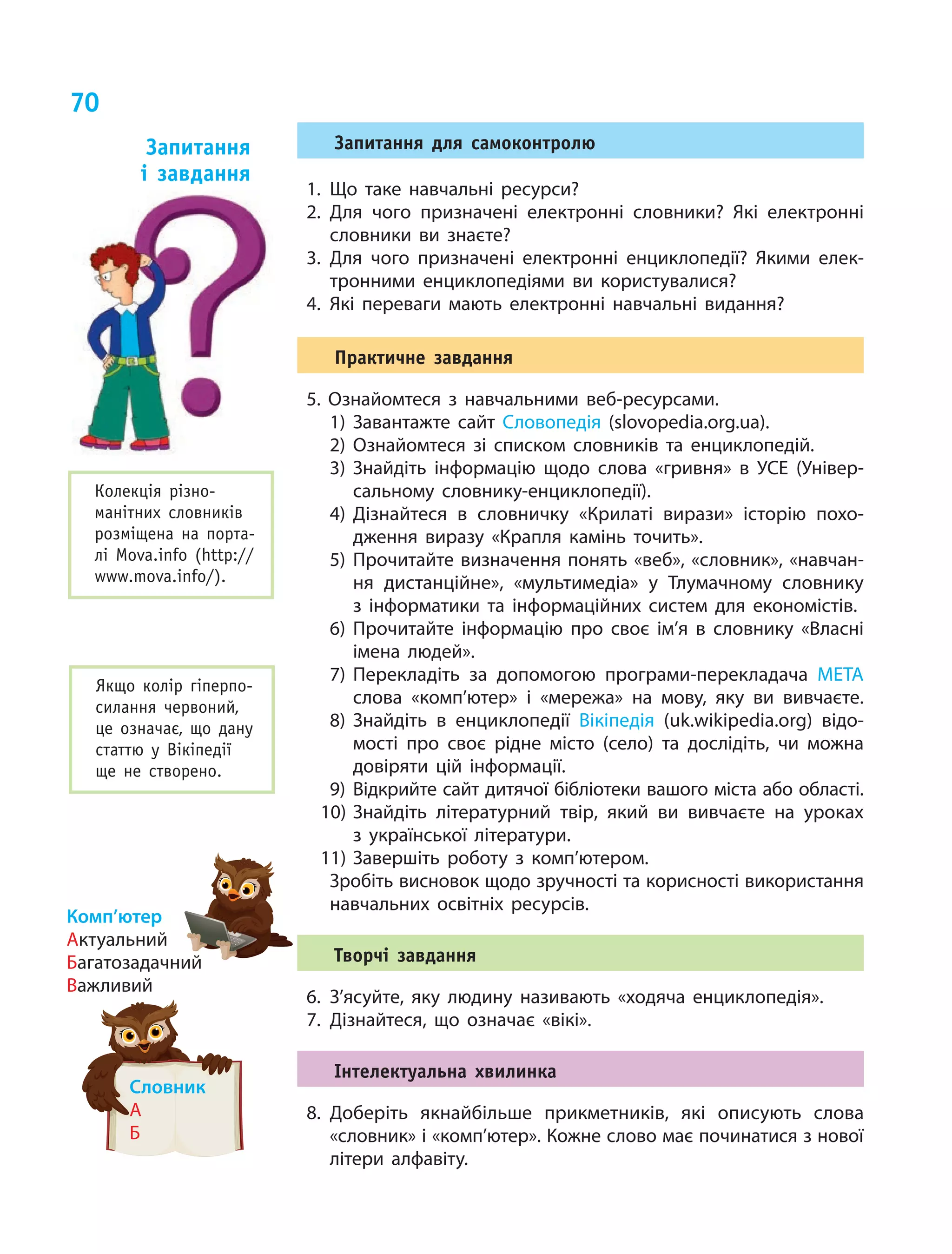 70
Запитання для самоконтролю
1.	Що таке навчальні ресурси?
2.	Для чого призначені електронні словники? Які електронні
словники ви знаєте?
3.	Для чого призначені електронні енциклопедії? Якими елек-
тронними енциклопедіями ви користувалися?
4.	Які переваги мають електронні навчальні видання?
Практичне завдання
5. Ознайомтеся з навчальними веб-ресурсами.
1)	Завантажте сайт Словопедія (slovopedia.org.ua).
2)	Ознайомтеся зі списком словників та енциклопедій.
3)	Знайдіть інформацію щодо слова «гривня» в УСЕ (Універ-
сальному словнику-енциклопедії).
4)	Дізнайтеся в словничку «Крилаті вирази» історію похо-
дження виразу «Крапля камінь точить».
5)	Прочитайте визначення понять «веб», «словник», «навчан-
ня дистанційне», «мультимедіа» у Тлумачному словнику
з  інформатики та інформаційних систем для економістів.
6)	Прочитайте інформацію про своє ім’я в словнику «Власні
імена людей».
7)	Перекладіть за допомогою програми-перекладача МЕТА
слова «комп’ютер» і «мережа» на мову, яку ви вивчаєте.
8)	Знайдіть в енциклопедії Вікіпедія (uk.wikipedia.org) відо-
мості про своє рідне місто (село) та дослідіть, чи можна
довіряти цій інформації.
9)	Відкрийте сайт дитячої бібліотеки вашого міста або області.
10)	Знайдіть літературний твір, який ви вивчаєте на уроках
з  української літератури.
11)	Завершіть роботу з комп’ютером.
	 Зробіть висновок щодо зручності та корисності використання
навчальних освітніх ресурсів.
Творчі завдання
6.	З’ясуйте, яку людину називають «ходяча енциклопедія».
7.	Дізнайтеся, що означає «вікі».
Інтелектуальна хвилинка
8.	Доберіть якнайбільше прикметників, які описують слова
«словник» і «комп’ютер». Кожне слово має починатися з нової
літери алфавіту.
Запитання
і  завдання
Колекція різно-
манітних словників
розміщена на порта-
лі Mova.info (http://
www.mova.info/).
Якщо колір гіперпо-
силання червоний,
це означає, що дану
статтю у  Вікіпедії
ще не  створено.
Комп’ютер
Актуальний
Багатозадачний
Важливий
Словник
А
Б
 
