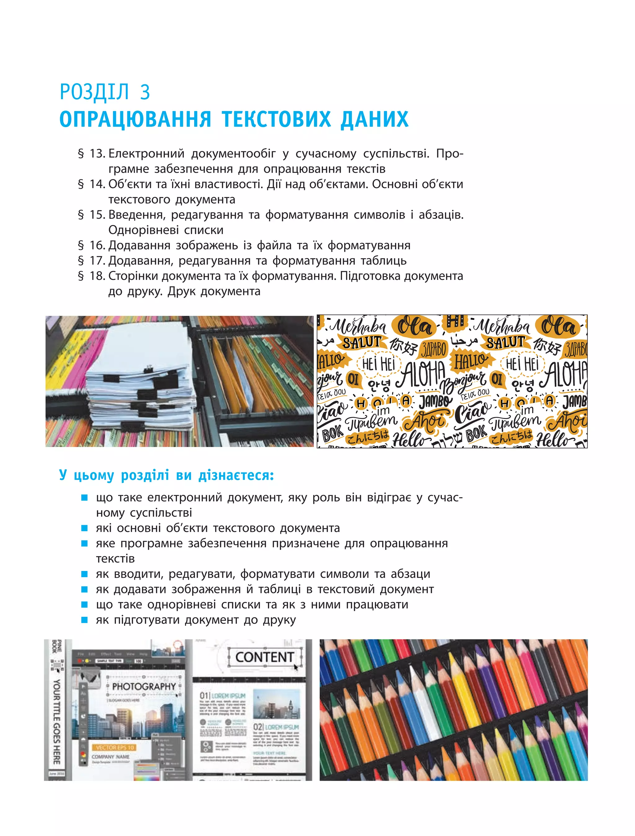 Розділ 3
Опрацювання текстових даних
§ 13.	Електронний документообіг у  сучасному суспільстві. Про-
грамне забезпечення для опрацювання текстів
§ 14.	Об’єкти та їхні властивості. Дії над об’єктами. Основні об’єкти
текстового документа
§ 15.	Введення, редагування та форматування символів і  абзаців.
Однорівневі списки
§ 16.	Додавання зображень із файла та їх форматування
§ 17.	Додавання, редагування та форматування таблиць
§ 18.	Сторінки документа та їх форматування. Підготовка документа
до друку. Друк документа
У цьому розділі ви дізнаєтеся:
„„ що таке електронний документ, яку роль він відіграє у  сучас-
ному суспільстві
„„ які основні об’єкти текстового документа
„„ яке програмне забезпечення призначене для опрацювання
текстів
„„ як вводити, редагувати, форматувати символи та абзаци
„„ як додавати зображення й таблиці в текстовий документ
„„ що таке однорівневі списки та  як з  ними працювати
„„ як підготувати документ до друку
іт іт
 