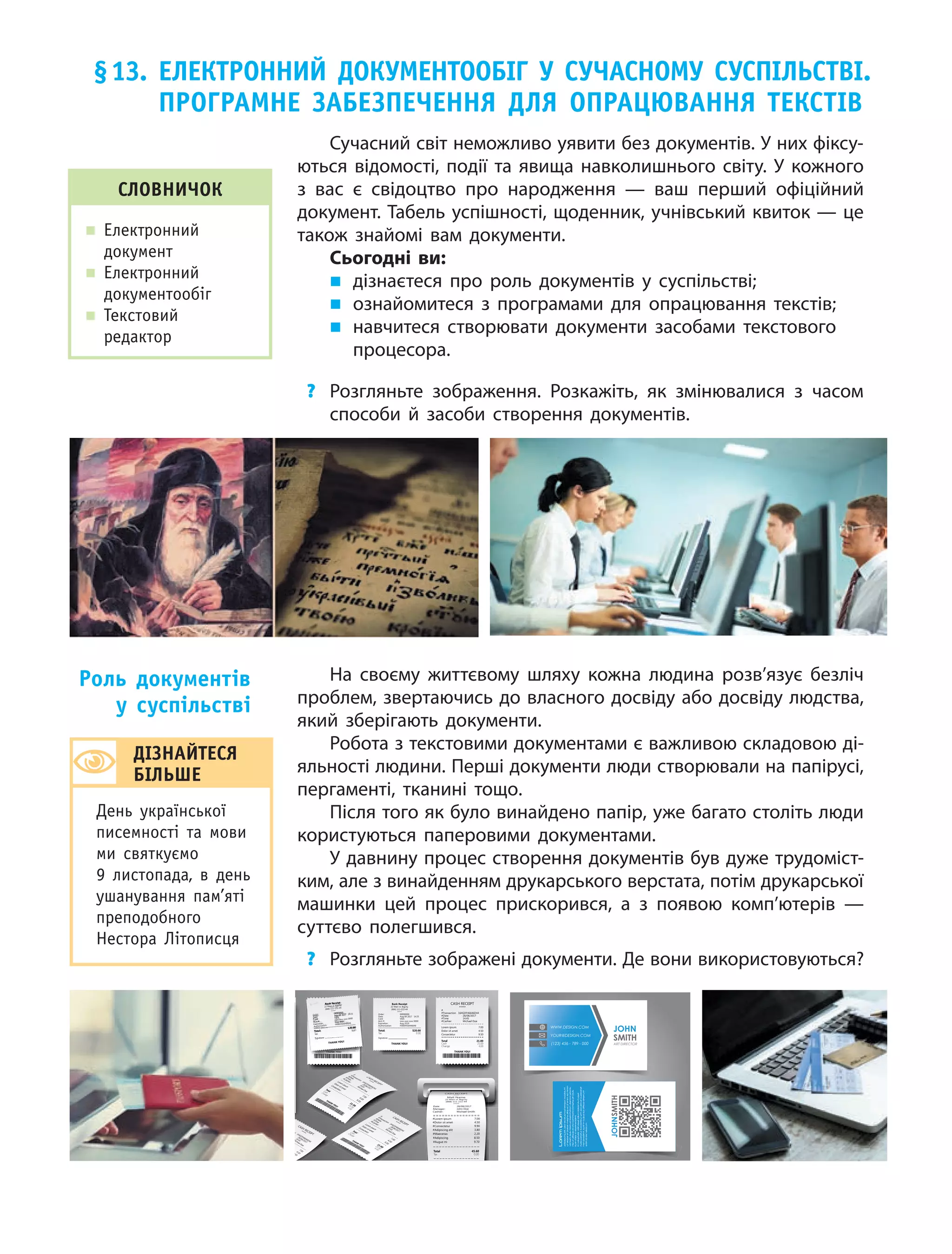 72
§13. елеКтронниЙ доКУМентооБіг У СУчаСноМУ СУСпілЬСтві.
програМне ЗаБеЗпеченнЯ длЯ опрацюваннЯ теКСтів
Сучасний світ неможливо уявити без документів. У них фіксу-
ються відомості, події та явища навколишнього світу. У кожного
з вас є свідоцтво про народження — ваш перший офіційний
документ. Табель успішності, щоденник, учнівський квиток — це
також знайомі вам документи.
Сьогодні ви:
„ дізнаєтеся про роль документів у  суспільстві;
„ ознайомитеся з  програмами для опрацювання текстів;
„ навчитеся створювати документи засобами текстового
процесора.
? Розгляньте зображення. Розкажіть, як змінювалися з часом
способи й засоби створення документів.
На своєму життєвому шляху кожна людина розв’язує безліч
проблем, звертаючись до власного досвіду або досвіду людства,
який зберігають документи.
Робота з текстовими документами є важливою складовою ді-
яльності людини. Перші документи люди створювали на папірусі,
пергаменті, тканині тощо.
Після того як було винайдено папір, уже багато століть люди
користуються паперовими документами.
У давнину процес створення документів був дуже трудоміст-
ким, але з винайденням друкарського верстата, потім друкарської
машинки цей процес прискорився, а з появою комп’ютерів  —
суттєво полегшився.
? Розгляньте зображені документи. Де вони використовуються?
роль документів
у суспільстві
СловничоК
„ Електронний
документ
„ Електронний
документообіг
„ Текстовий
редактор
діЗнаЙтеСЯ
БілЬШе
день української
писемності та мови
ми святкуємо
9 листопада, в день
ушанування пам’яті
преподобного
Нестора літописця
 