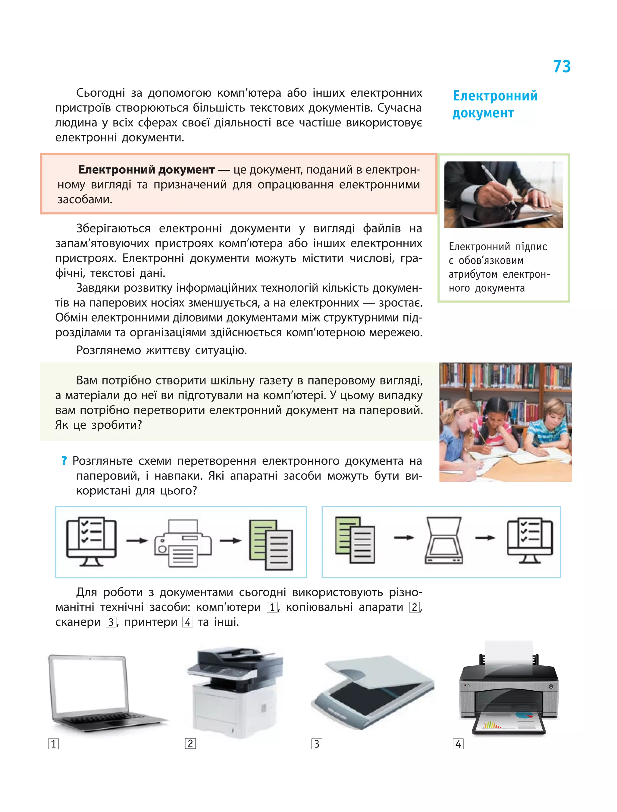 73
Електронний підпис
є обов’язковим
атрибутом електрон­
ного документа
Сьогодні за допомогою комп’ютера або інших електронних
пристроїв створюються більшість текстових документів. Сучасна
людина у всіх сферах своєї діяльності все частіше використовує
електронні документи.
Електронний документ — це документ, поданий в електрон­
ному вигляді та призначений для опрацювання електронними
засобами.
Зберігаються електронні документи у  вигляді файлів на
запам’ятовуючих пристроях комп’ютера або інших електронних
пристроях. Електронні документи можуть містити числові, гра-
фічні, текстові дані.
Завдяки розвитку інформаційних технологій кількість докумен-
тів на паперових носіях зменшується, а на електронних — зростає.
Обмін електронними діловими документами між структурними під-
розділами та організаціями здійснюється комп’ютерною мережею.
Розглянемо життєву ситуацію.
Вам потрібно створити шкільну газету в паперовому вигляді,
а матеріали до неї ви підготували на комп’ютері. У цьому випадку
вам потрібно перетворити електронний документ на паперовий.
Як це зробити?
? Розгляньте схеми перетворення електронного документа на
паперовий, і навпаки. Які апаратні засоби можуть бути ви-
користані для цього?
Для роботи з документами сьогодні використовують різно-
манітні технічні засоби: комп’ютери 1 , копіювальні апарати 2 ,
сканери 3 , принтери 4 та інші.
Електронний
документ
1 2 3 4
 