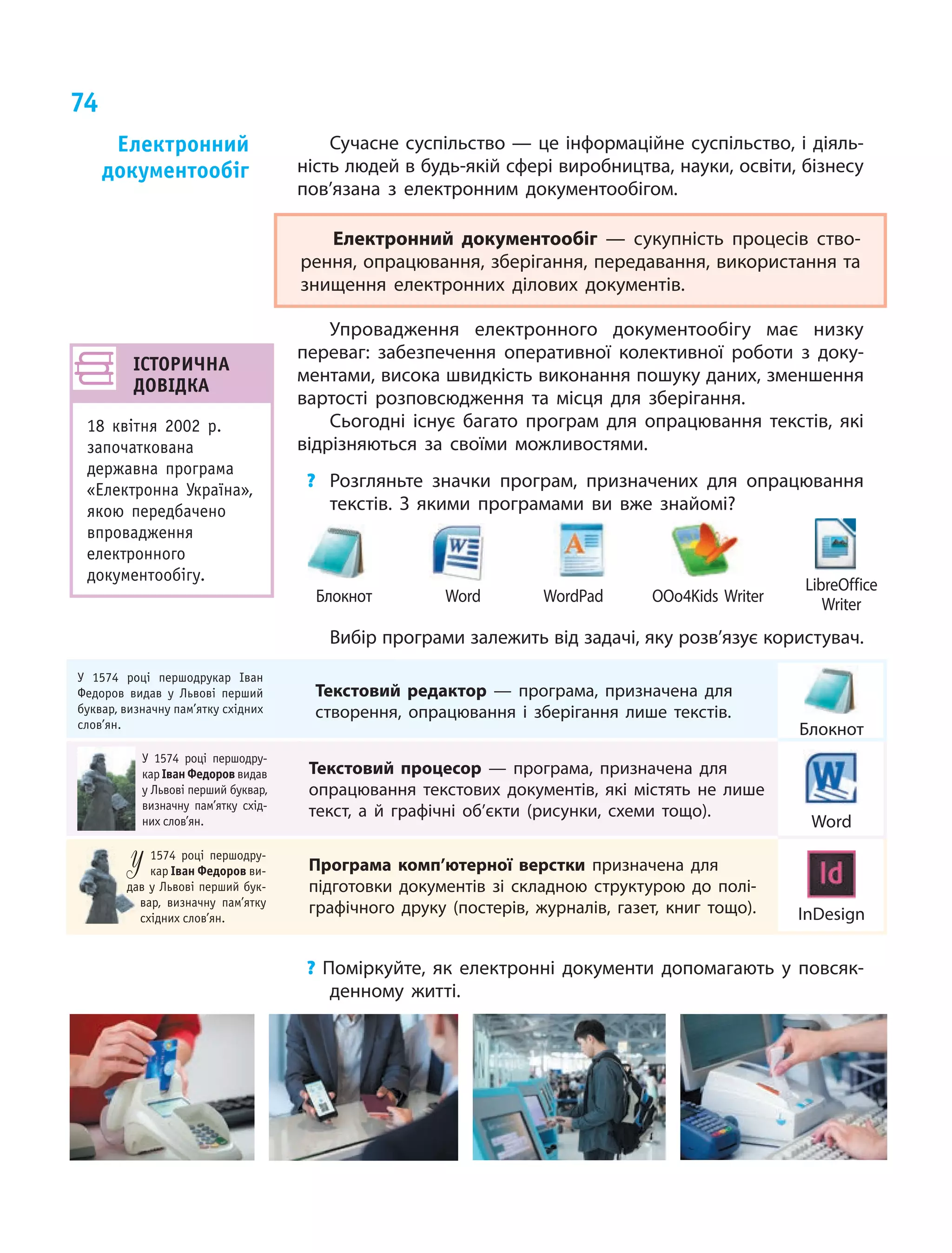 74
Сучасне суспільство — це інформаційне суспільство, і діяль-
ність людей в будь-якій сфері виробництва, науки, освіти, бізнесу
пов’язана з електронним документообігом.
Електронний документообіг — сукупність процесів ство-
рення, опрацювання, зберігання, передавання, використання та
знищення електронних ділових документів.
Упровадження електронного документообігу має низку
переваг: забезпечення оперативної колективної роботи з  доку-
ментами, висока швидкість виконання пошуку даних, зменшення
вартості розповсюдження та місця для зберігання.
Сьогодні існує багато програм для опрацювання текстів, які
відрізняються за своїми можливостями.
? Розгляньте значки програм, призначених для опрацювання
текстів. З якими програмами ви вже знайомі?
WordPadБлокнот Word OOo4Kids Writer
LibreOffice
Writer
Вибір програми залежить від задачі, яку розв’язує користувач.
У 1574 році першодрукар іван
Федоров видав у львові перший
буквар, визначну пам’ятку східних
слов’ян.
Текстовий редактор — програма, призначена для
створення, опрацювання і зберігання лише текстів.
Блокнот
У 1574 році першодру-
кар іван федоров видав
у львові перший буквар,
визначну пам’ятку схід-
них слов’ян.
Текстовий процесор — програма, призначена для
опрацювання текстових документів, які містять не лише
текст, а й графічні об’єкти (рисунки, схеми тощо).
Word
у 1574 році першодру-
кар іван федоров ви-
дав у львові перший бук-
вар, визначну пам’ятку
східних слов’ян.
у
дав у львові перший бук-
вар, визначну пам’ятку
східних слов’ян.
Програма комп’ютерної верстки призначена для
підготовки документів зі складною структурою до полі-
графічного друку (постерів, журналів, газет, книг тощо). InDesign
? Поміркуйте, як електронні документи допомагають у повсяк-
денному житті.
електронний
документообіг
іСторична
довідКа
18 квітня 2002 р.
започаткована
державна програма
«Електронна Україна»,
якою передбачено
впровадження
електронного
документообігу.
 
