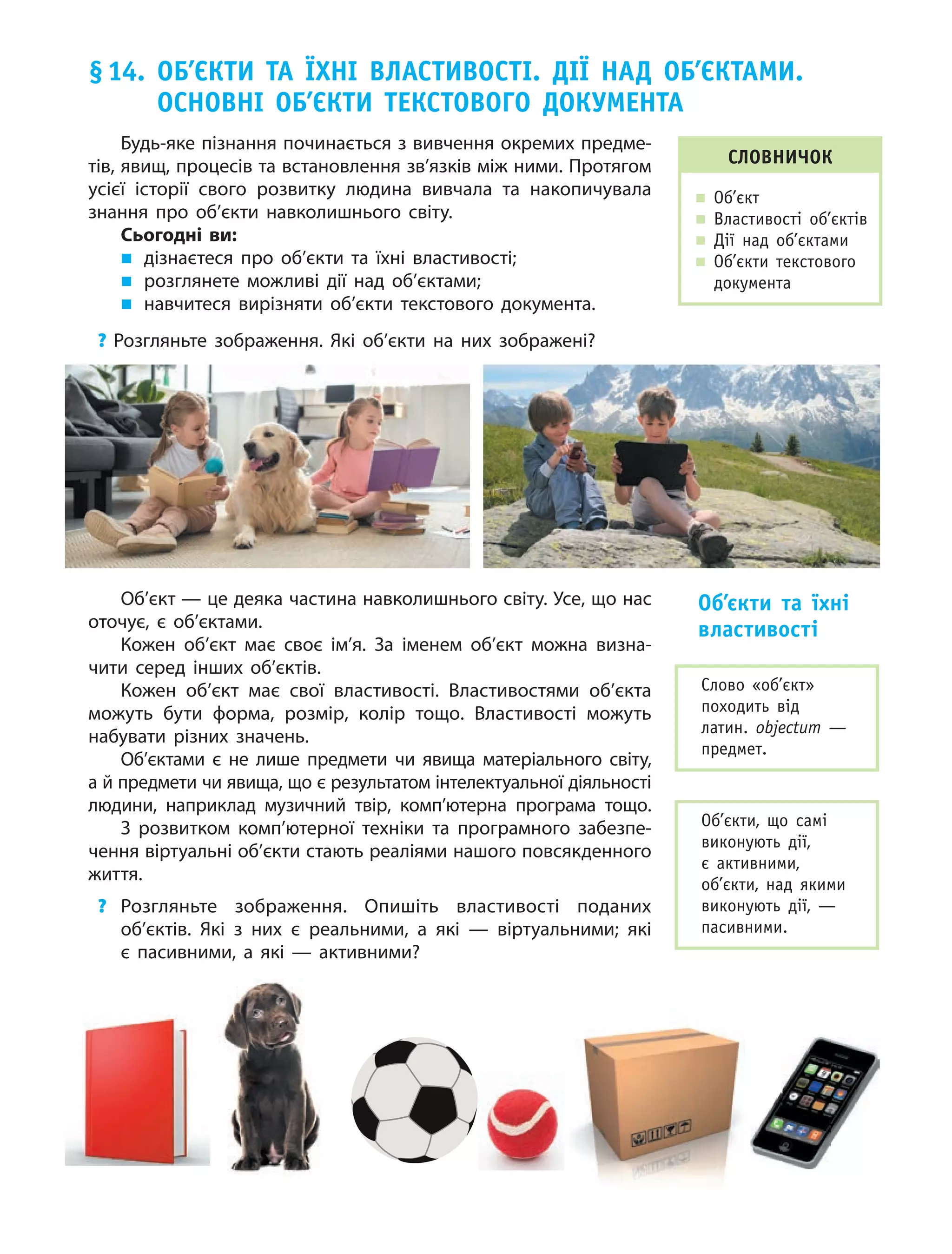 77
§14. оБ’ЄКти та їхні влаСтивоСті. дії над оБ’ЄКтаМи.
оСновні оБ’ЄКти теКСтового доКУМента
СловничоК
„ об’єкт
„ Властивості об’єктів
„ дії над об’єктами
„ об’єкти текстового
документа
Слово «об’єкт»
походить від
латин. objectum —
предмет.
об’єкти, що самі
виконують дії,
є активними,
об’єкти, над якими
виконують дії, —
пасивними.
Будь-яке пізнання починається з вивчення окремих предме-
тів, явищ, процесів та встановлення зв’язків між ними. Протягом
усієї історії свого розвитку людина вивчала та накопичувала
знання про об’єкти навколишнього світу.
Сьогодні ви:
„ дізнаєтеся про об’єкти та їхні властивості;
„ розглянете можливі дії над об’єктами;
„ навчитеся вирізняти об’єкти текстового документа.
? Розгляньте зображення. Які об’єкти на них зображені?
Об’єкт — це деяка частина навколишнього світу. Усе, що нас
оточує, є  об’єктами.
Кожен об’єкт має своє ім’я. За іменем об’єкт можна визна-
чити серед інших об’єктів.
Кожен об’єкт має свої властивості. Властивостями об’єкта
можуть бути форма, розмір, колір тощо. Властивості можуть
набувати різних значень.
Об’єктами є  не лише предмети чи явища матеріального світу,
а й предмети чи явища, що є результатом інтелектуальної діяльності
людини, наприклад музичний твір, комп’ютерна програма тощо.
З розвитком комп’ютерної техніки та програмного забезпе-
чення віртуальні об’єкти стають реаліями нашого повсякденного
життя.
? Розгляньте зображення. Опишіть властивості поданих
об’єктів. Які з них є реальними, а які — віртуальними; які
є  пасивними, а  які — активними?
об’єкти та їхні
властивості
 
