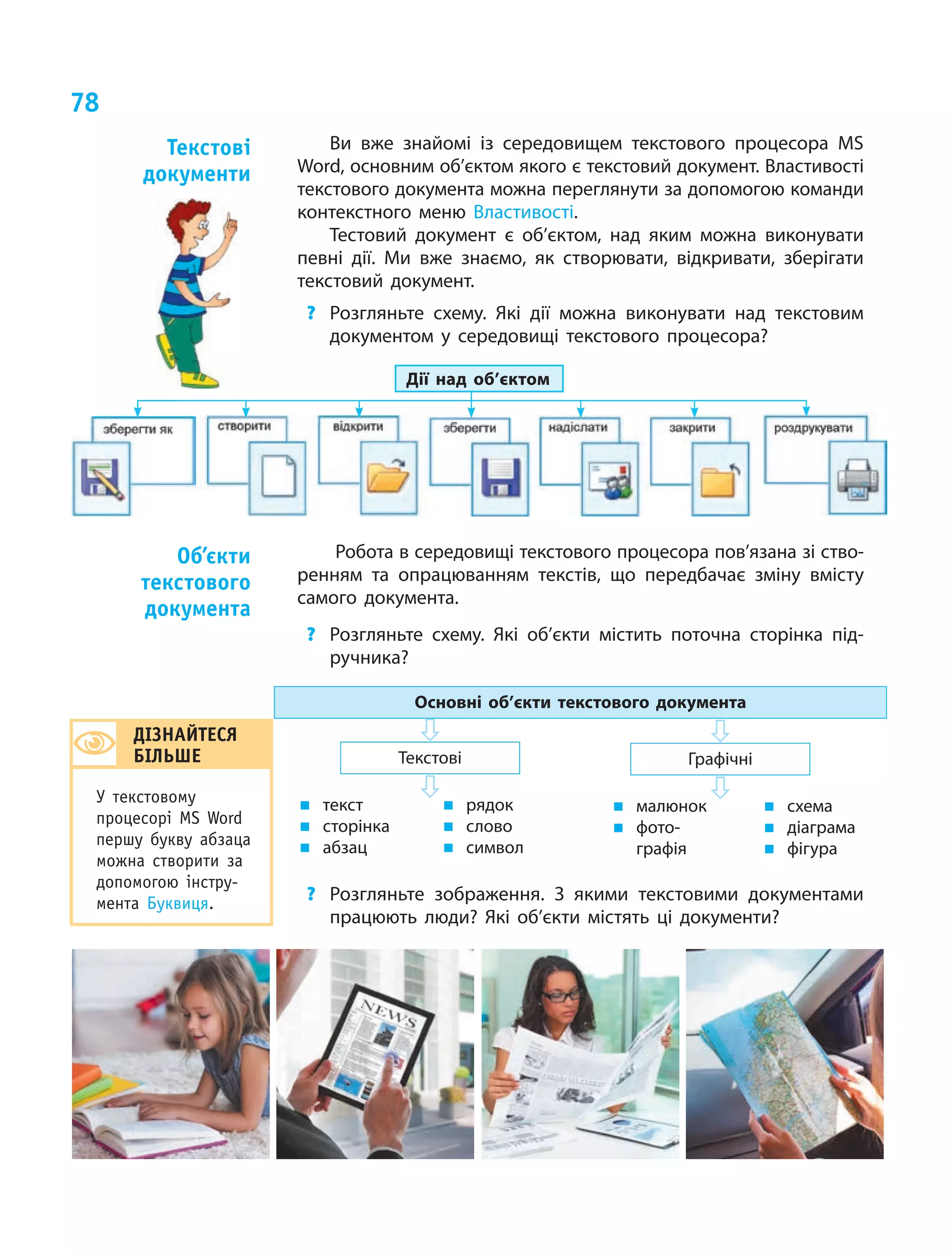 78
Ви вже знайомі із середовищем текстового процесора MS
Word, основним об’єктом якого є текстовий документ. Властивості
текстового документа можна переглянути за допомогою команди
контекстного меню Властивості.
Тестовий документ є об’єктом, над яким можна виконувати
певні дії. Ми вже знаємо, як створювати, відкривати, зберігати
текстовий документ.
?	 Розгляньте схему. Які дії можна виконувати над текстовим
документом у  середовищі текстового процесора?
Дії над об’єктом
Робота в середовищі текстового процесора пов’язана зі ство-
ренням та опрацюванням текстів, що передбачає зміну вмісту
самого документа.
?	 Розгляньте схему. Які об’єкти містить поточна сторінка під-
ручника?
Основні об’єкти текстового документа
ГрафічніТекстові
„„ текст
„„ сторінка
„„ абзац
„„ рядок
„„ слово
„„ символ
„„ малюнок
„„ фото-
графія
„„ схема
„„ діаграма
„„ фігура
?	 Розгляньте зображення. З  якими текстовими документами
працюють люди? Які об’єкти містять ці документи?
Текстові
документи
Об’єкти
текстового
документа
ДІЗНАЙТЕСЯ
БІЛЬШЕ
У текстовому
процесорі MS  Word
першу букву абзаца
можна створити за
допомогою інстру-
мента Буквиця.
 