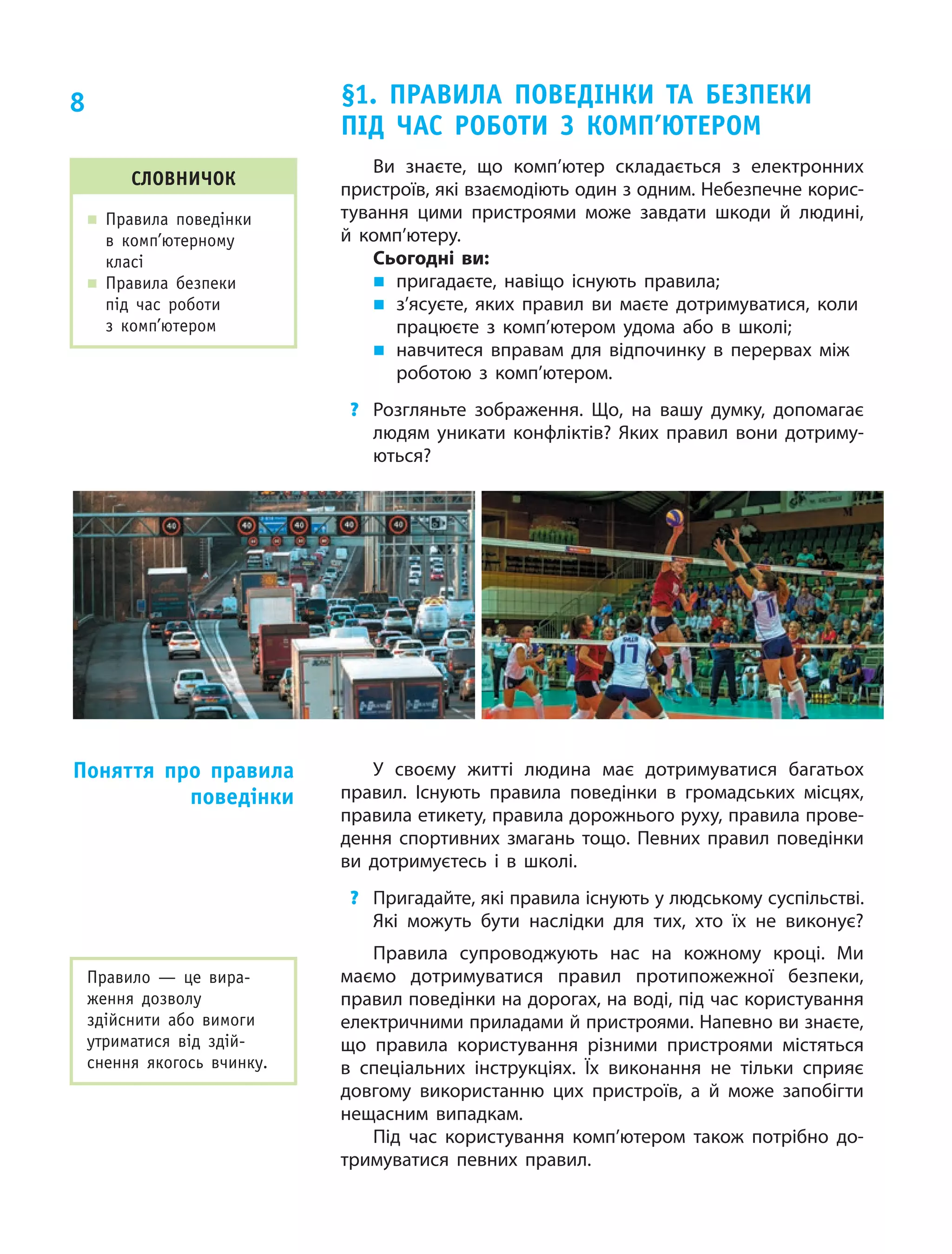 8
Ви знаєте, що  комп’ютер складається з  електрон­них
пристроїв, які взаємодіють один з одним. Небезпечне корис‑
тування цими пристроями може завдати шкоди й  людині,
й  комп’ютеру.
Сьогодні ви:
„„ пригадаєте, навіщо існують правила;
„„ з’ясуєте, яких правил ви  маєте дотримуватися, коли
працюєте з  комп’ютером удома або в  школі;
„„ навчитеся вправам для відпочинку в перервах між
роботою з  комп’ютером.
?	 Розгляньте зображення. Що, на  вашу думку, допомагає
людям уникати конфліктів? Яких правил вони дотриму‑
ються?
Словничок
„„ Правила поведінки
в  комп’ютерному
класі
„„ Правила безпеки
під час роботи
з комп’ю­тером
§1. Правила поведінки та  безпеки
під час роботи з  комп’ютером
У своєму житті людина має дотримуватися багатьох
правил. Існують правила поведінки в громадських місцях,
правила етикету, правила дорожнього руху, правила прове‑
дення спортивних змагань тощо. Певних правил поведінки
ви дотримуєтесь і в школі.
?	 Пригадайте, які правила існують у людському суспільстві.
Які можуть бути наслідки для тих, хто їх не виконує?
Правила супроводжують нас на кожному кроці. Ми
маємо дотримуватися правил протипожежної безпеки,
правил поведінки на дорогах, на воді, під час користування
електричними приладами й пристроями. Напевно ви знаєте,
що правила користування різними пристроями містяться
в спеціальних інструкціях. Їх виконання не тільки сприяє
довгому використанню цих пристроїв, а й може запобігти
нещасним випадкам.
Під час користування комп’ютером також потрібно до‑
тримуватися певних правил.
Поняття про правила
поведінки
Правило  — це  вира­
ження дозволу
здійснити або вимоги
утриматися від здій­
снення якогось вчинку.
 