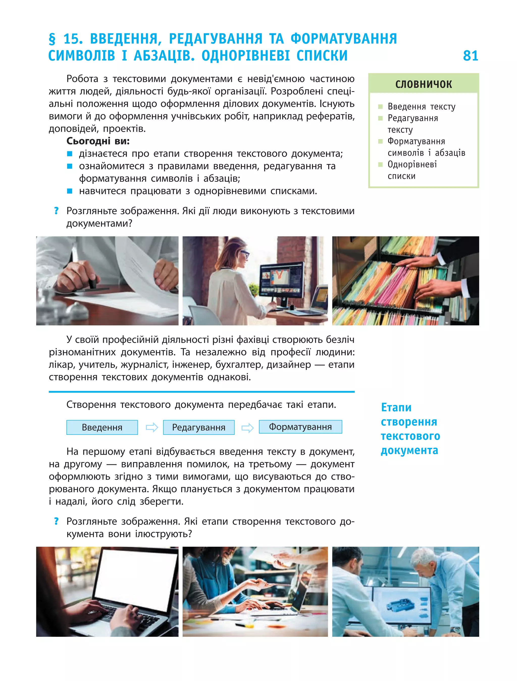81
§ 15. Введення, редагування та форматування
символів і  абзаців. Однорівневі списки
Робота з  текстовими документами є  невід'ємною частиною
життя людей, діяльності будь-якої організації.  Розроблені спеці-
альні положення щодо оформлення ділових документів. Існують
вимоги й до оформлення учнівських робіт, наприклад рефератів,
доповідей, проектів.
Сьогодні ви:
„„ дізнаєтеся про етапи створення текстового документа;
„„ ознайомитеся з правилами введення, редагування та
форматування символів і абзаців;
„„ навчитеся працювати з однорівневими списками.
?	 Розгляньте зображення. Які дії люди виконують з текстовими
документами?
У своїй професійній діяльності різні фахівці створюють безліч
різноманітних документів. Та незалежно від професії людини:
лікар, учитель, журналіст, інженер, бухгалтер, дизайнер — етапи
створення текстових документів однакові.
Створення текстового документа передбачає такі етапи.
Введення Редагування Форматування
На першому етапі відбувається введення тексту в документ,
на другому — виправлення помилок, на третьому — документ
оформлюють згідно з тими вимогами, що висуваються до ство-
рюваного документа. Якщо планується з документом працювати
і надалі, його слід зберегти.
?	 Розгляньте зображення. Які етапи створення текстового до-
кумента вони ілюструють?
Словничок
„„ Введення тексту
„„ Редагування
тексту
„„ Форматування
символів і  абзаців
„„ Однорівневі
списки
Етапи
створення
текстового
документа
 