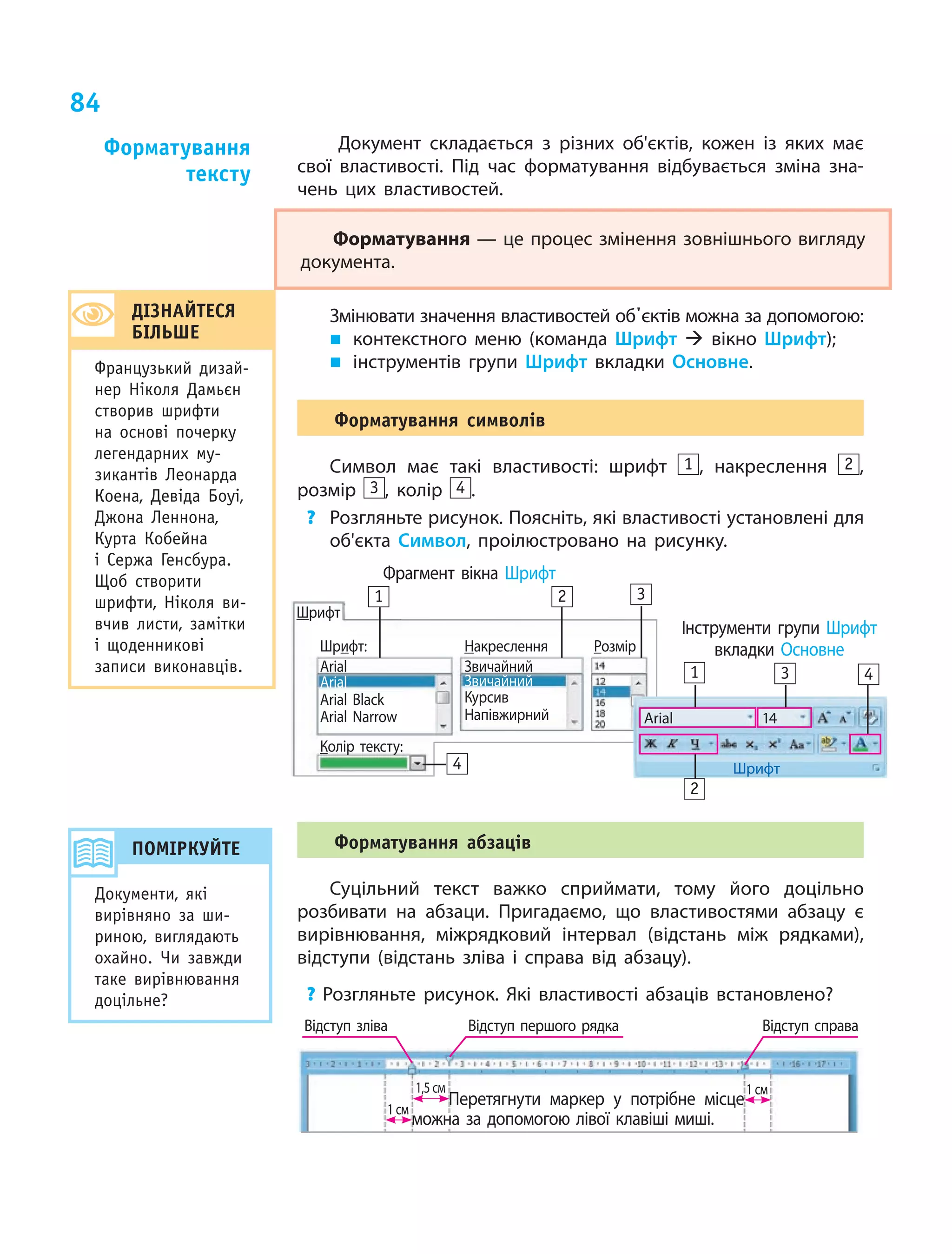 84
Документ складається з  різних об'єктів, кожен із яких має
свої властивості. Під час форматування відбувається зміна зна-
чень цих властивостей.
Форматування — це процес змінення зовнішнього вигляду
­документа.
Змінювати значення властивостей об'єктів можна за допомогою:
„„ 	контекстного меню (команда Шрифт  вікно Шрифт);
„„ інструментів групи Шрифт вкладки Основне.
Форматування символів
Символ має такі властивості: шрифт 1 , накреслення 2 ,
розмір 3 , колір 4 .
?	 Розгляньте рисунок. Поясніть, які властивості установлені для
об'єкта Символ, проілюстровано на рисунку.
Фрагмент вікна Шрифт
Шрифт
Шрифт:
Arial
Arial
Arial Black
Arial Narrow
Накреслення
Звичайний
Звичайний
Курсив
Напівжирний
Розмір
Колір тексту:
Arial 14
Шрифт
Інструменти групи Шрифт
вкладки Основне
1 2 3
4
2
1 3 4
Форматування абзаців
Суцільний текст важко сприймати, тому його доцільно
розбивати на абзаци. Пригадаємо, що властивостями абзацу є
вирівнювання, міжрядковий інтервал (відстань між рядками),
відступи (відстань зліва і справа від абзацу).
? Розгляньте рисунок. Які властивості абзаців встановлено?
Відступ зліва Відступ першого рядка Відступ справа
1,5  см
1  см
1  см
		 Перетягнути маркер у потрібне місце
	 можна за допомогою лівої клавіші миші.
Форматування
тексту
ДІЗНАЙТЕСЯ
БІЛЬШЕ
Французький дизай-
нер Ніколя Дамьєн
створив шрифти
на основі почерку
легендарних му-
зикантів Леонарда
Коена, Девіда Боуі,
Джона Леннона,
Курта Кобейна
і Сержа Генсбура.
Щоб створити
шрифти, Ніколя ви-
вчив листи, замітки
і щоденникові
записи виконавців.
ПОМІРКУЙТЕ
Документи, які
вирівняно за ши-
риною, виглядають
охайно. Чи завжди
таке вирівнювання
доцільне?
 