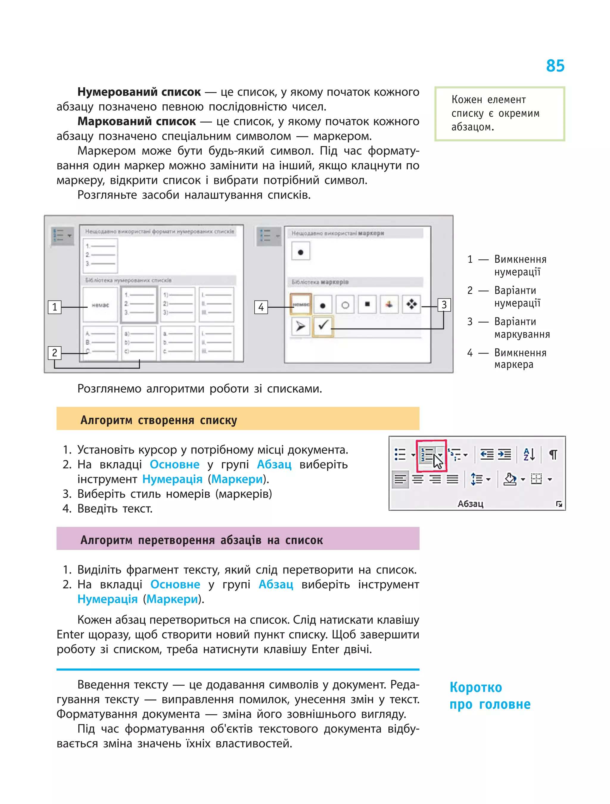 85
Нумерований список — це список, у якому початок кожного
абзацу позначено певною послідовністю чисел.
Маркований список — це список, у якому початок кожного
абзацу позначено спеціальним символом  — маркером.
Маркером може бути будь-який символ. Під час формату-
вання один маркер можно замінити на інший, якщо клацнути по
маркеру, відкрити список і вибрати потрібний символ.
Розгляньте засоби налаштування списків.
1 — Вимкнення
нумерації
2 — Варіанти
нумерації
3 — Варіанти
маркування
4 — Вимкнення
маркера
1 4
2
3
Розглянемо алгоритми роботи зі списками.
Алгоритм створення списку
1.	 Установіть курсор у потрібному місці документа.
2.	На вкладці Основне у групі Абзац виберіть
інструмент Нумерація (Маркери).
3.	Виберіть стиль номерів (маркерів)
4.	Введіть текст.
Алгоритм перетворення абзаців на список
1.	Виділіть фрагмент тексту, який слід перетворити на список.
2.	На вкладці Основне у групі Абзац виберіть інструмент
­Нумерація (Маркери).
Кожен абзац перетвориться на список. Слід натискати клавішу
Enter щоразу, щоб створити новий пункт списку. Щоб завершити
роботу зі списком, треба натиснути клавішу Enter двічі.
Введення тексту — це додавання символів у документ. Реда-
гування тексту  — виправлення помилок, унесення змін у  текст.
Форматування документа  — зміна його зовнішнього вигляду.
Під час форматування об'єктів текстового документа відбу-
вається зміна значень їхніх властивостей.	
Кожен елемент
списку є  окремим
абзацом.
Коротко
про головне
 
