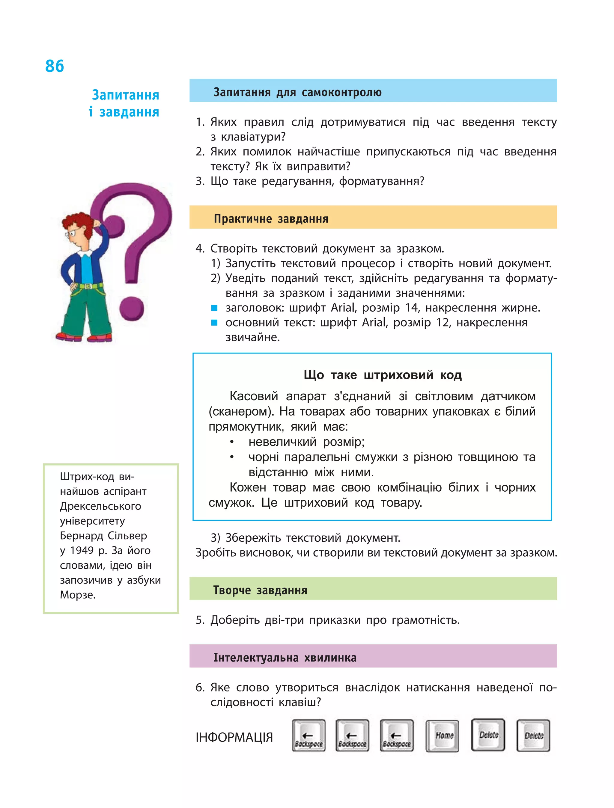 86
Запитання для самоконтролю
1.	Яких правил слід дотримуватися під час введення тексту
з  клавіатури?
2.	Яких помилок найчастіше припускаються під час введення
тексту? Як їх виправити?
3.	Що таке редагування, форматування?	
Практичне завдання
4.	Створіть текстовий документ за зразком.
1)	Запустіть текстовий процесор і створіть новий документ.
2)	Уведіть поданий текст, здійсніть редагування та формату-
вання за зразком і заданими значеннями:
„„ 	заголовок: шрифт Arial, розмір 14, накреслення жирне.
„„ 	основний текст: шрифт Arial, розмір 12, накреслення
звичайне.
Що таке штриховий код
Касовий апарат з'єднаний зі світловим датчиком
(сканером). На товарах або товарних упаковках є білий
прямокутник, який має:
•	 невеличкий розмір;
•	 чорні паралельні смужки з різною товщиною та
відстанню між ними.
Кожен товар має свою комбінацію білих і чорних
смужок. Це штриховий код товару.
Штрих-код ви-
найшов аспірант
Дрексельського
університету
Бернард Сільвер
у 1949 р. За його
словами, ідею він
запозичив у  азбуки
Морзе.
3)	Збережіть текстовий документ.
Зробіть висновок, чи створили ви текстовий документ за зразком.
Творче завдання
5.	Доберіть дві-три приказки про грамотність.
Інтелектуальна хвилинка
6.	Яке слово утвориться внаслідок натискання наведеної по-
слідовності клавіш?
ІНФОРМАЦІЯ

Запитання
і  завдання
 