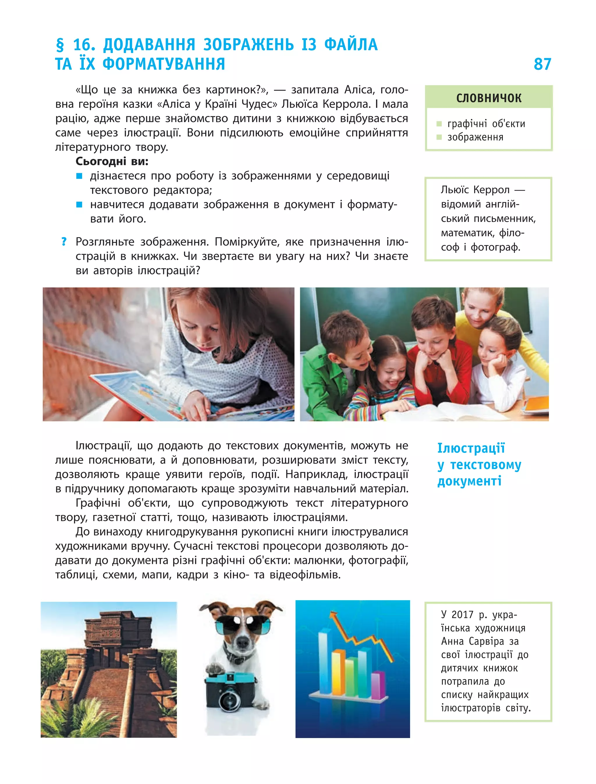 87
§ 16. Додавання зображень із файла
та їх форматування
«Що це за книжка без картинок?»,  — запитала Аліса, голо-
вна героїня казки «Аліса у Країні Чудес» Льюїса Керрола. І мала
рацію, адже перше знайомство дитини з  книжкою відбувається
саме через ілюстрації. Вони підсилюють емоційне сприйняття
літературного твору.
Сьогодні ви:
„„ дізнаєтеся про роботу із  зображеннями у  середо­вищі
текстового редактора;
„„ навчитеся додавати зображення в документ і формату-
вати його.
?	 Розгляньте зображення. Поміркуйте, яке призначення ілю-
страцій в книжках. Чи звертаєте ви увагу на них? Чи знаєте
ви авторів ілюстрацій?
Ілюстрації, що додають до текстових документів, можуть не
лише пояснювати, а й доповнювати, розширювати зміст тексту,
дозволяють краще уявити героїв, події. Наприклад, ілюстрації
в підручнику допомагають краще зрозуміти навчальний матеріал.
Графічні об'єкти, що супроводжують текст літературного
твору, газетної статті, тощо, називають ілюстраціями.
До винаходу книгодрукування рукописні книги ілюструвалися
художниками вручну. Сучасні текстові процесори дозволяють до-
давати до документа різні графічні об'єкти: малюнки, фотографії,
таблиці, схеми, мапи, кадри з  кіно- та відеофільмів.
Словничок
„„ графічні об'єкти
„„ зображення
Льюїс Керрол  —
відомий англій-
ський письменник,
математик, філо-
соф і фотограф.
Ілюстрації
у  текстовому
документі
У 2017 р. укра-
їнська художниця
Анна Сарвіра за
свої ілюстрації до
дитячих книжок
потрапила до
списку найкращих
ілюстраторів світу.
 