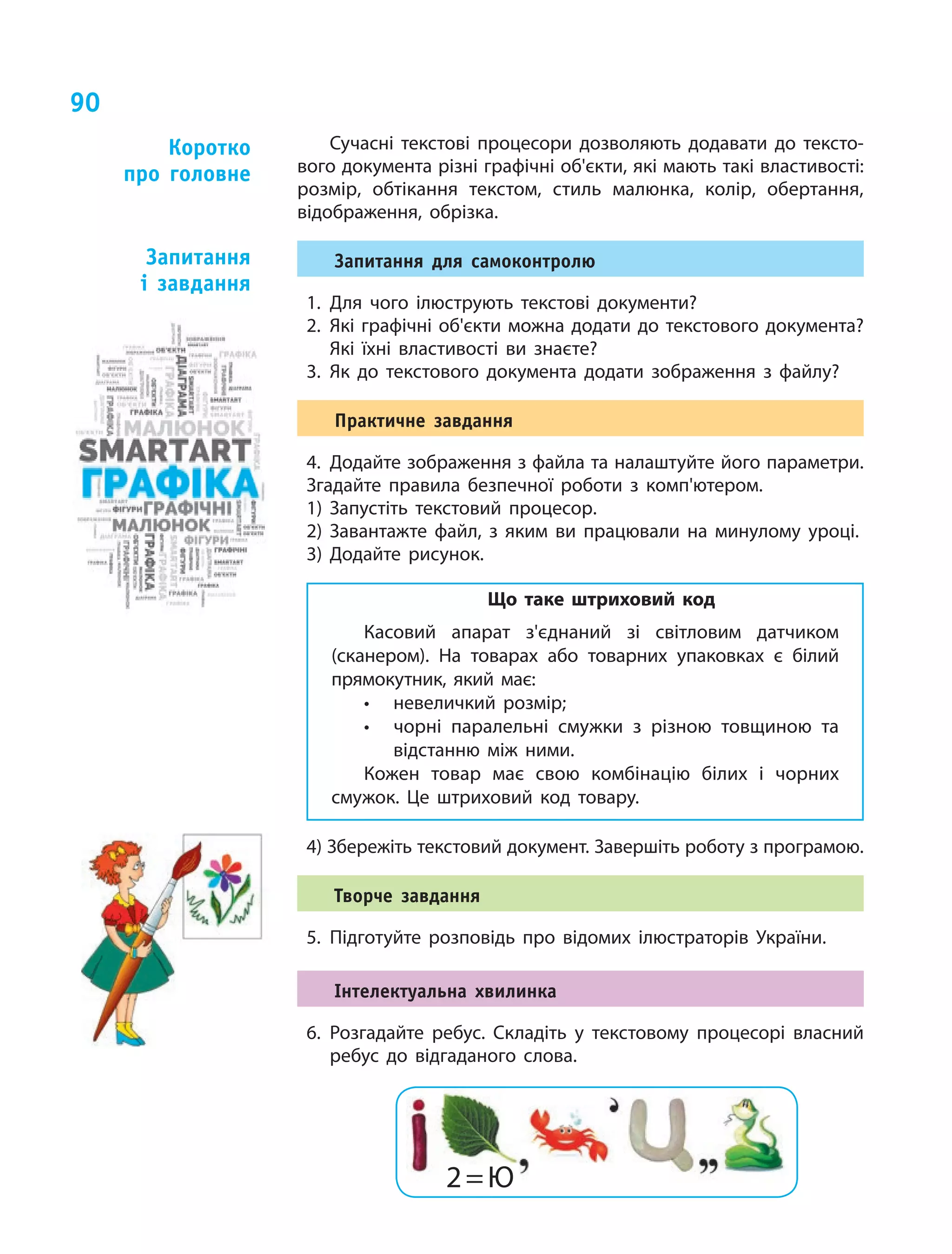 90
Сучасні текстові процесори дозволяють додавати до тексто-
вого документа різні графічні об'єкти, які мають такі властивості:
розмір, обтікання текстом, стиль малюнка, колір, обертання,
відображення, обрізка.
Запитання для самоконтролю
1.	Для чого ілюструють текстові документи?
2.	Які графічні об'єкти можна додати до текстового документа?
Які їхні властивості ви знаєте?
3.	Як до текстового документа додати зображення з файлу?
Практичне завдання
4.	Додайте зображення з файла та налаштуйте його параметри.
Згадайте правила безпечної роботи з комп'ютером.
1) Запустіть текстовий процесор.
2) Завантажте файл, з яким ви працювали на минулому уроці.
3) Додайте рисунок.
Що таке штриховий код
Касовий апарат з'єднаний зі світловим датчиком
(сканером). На товарах або товарних упаковках є білий
прямокутник, який має:
•	 невеличкий розмір;
•	 чорні паралельні смужки з різною товщиною та
відстанню між ними.
Кожен товар має свою комбінацію білих і чорних
смужок. Це штриховий код товару.
4) Збережіть текстовий документ. Завершіть роботу з програмою.
Творче завдання
5.	Підготуйте розповідь про відомих ілюстраторів України.
Інтелектуальна хвилинка
6.	 Розгадайте ребус. Складіть у текстовому процесорі власний
ребус до відгаданого слова.
Коротко
про головне
Запитання
і  завдання
2 = Ю
 