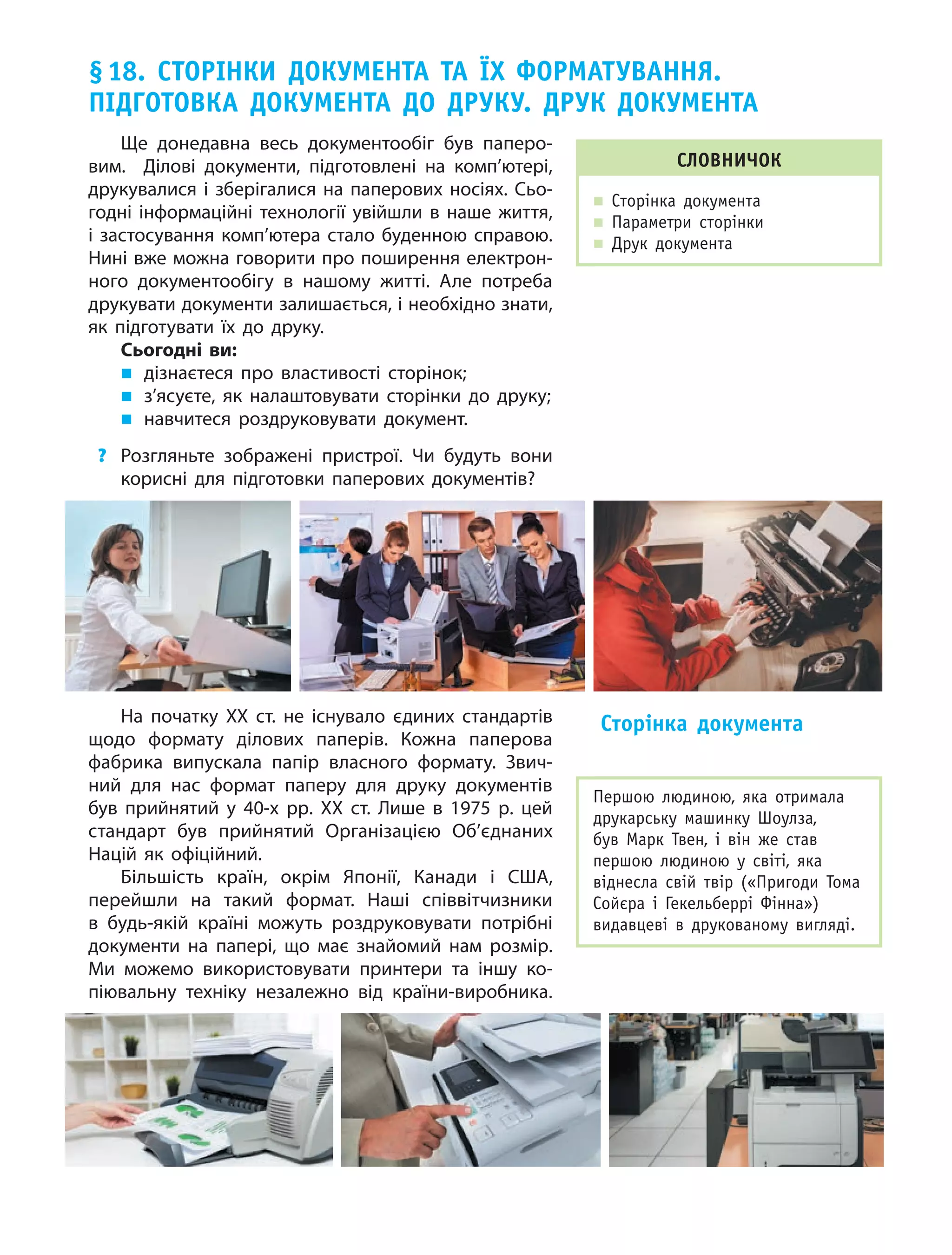 97
Ще донедавна весь документообіг був паперо­
вим. Ділові документи, підготовлені на комп’ютері,
друкувалися і зберігалися на паперових носіях. Сьо­
годні інформаційні технології увійшли в наше життя,
і застосування комп’ютера стало буденною справою.
Нині вже можна говорити про поширення електрон­
ного документообігу в нашому житті. Але потреба
друкувати документи залишається, і необхідно знати,
як підготувати їх до друку.
Сьогодні ви:
„„ дізнаєтеся про властивості сторінок;
„„ з’ясуєте, як налаштовувати сторінки до друку;
„„ навчитеся роздруковувати документ.
?	 Розгляньте зображені пристрої. Чи будуть вони
корисні для підготовки паперових документів?
§ 18. Сторінки документа та їх форматування.
Підготовка документа до друку. Друк документа
На початку XX ст. не існувало єдиних стандартів
щодо формату ділових паперів. Кожна паперова
фабрика випускала папір власного формату. Звич­
ний для нас формат паперу для друку документів
був прийнятий у 40-х рр. ХХ ст. Лише в 1975 р. цей
стандарт був прийнятий Організацією Об’єднаних
Націй як офіційний.
Більшість країн, окрім Японії, Канади і США,
перейшли на такий формат. Наші співвітчизники
в  будь-якій країні можуть роздруковувати потрібні
документи на папері, що має знайомий нам розмір.
Ми можемо використовувати принтери та іншу ко­
піювальну техніку незалежно від країни-виробника.
Сторінка документа
Словничок
„„ Сторінка документа
„„ Параметри сторінки
„„ Друк документа
Першою людиною, яка отримала
друкарську машинку Шоулза,
був  Марк Твен, і  він же став
першою людиною у  світі, яка
віднесла свій твір («Пригоди Тома
Сойєра і  Гекельберрі Фінна»)
видавцеві в  друкованому вигляді.
 