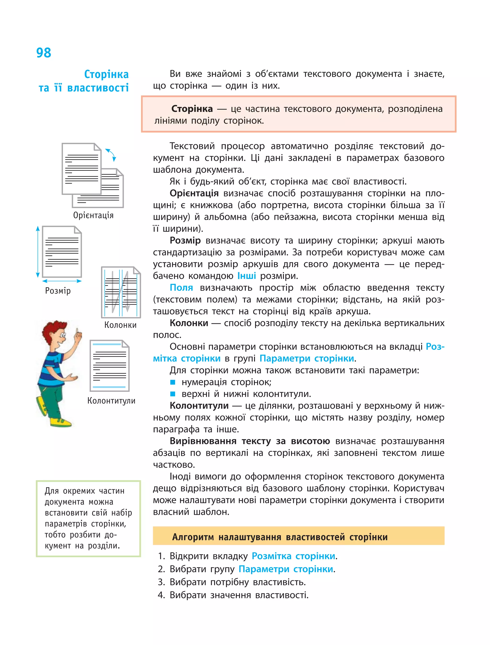 98
Ви вже знайомі з об’єктами текстового документа і знаєте,
що сторінка — один із них.
Сторінка — це частина текстового документа, розподілена
лініями поділу сторінок.
Текстовий процесор автоматично розділяє текстовий до­
кумент на сторінки. Ці дані закладені в  параметрах базового
шаблона документа.
Як і будь-який об’єкт, сторінка має свої властивості.
Орієнтація визначає спосіб розташування сторінки на пло­
щині; є книжкова (або портретна, висота сторінки більша за її
ширину) й альбомна (або пейзажна, висота сторінки менша від
її ширини).
Розмір визначає висоту та ширину сторінки; аркуші мають
стандартизацію за розмірами. За потреби користувач може сам
установити розмір аркушів для свого документа — це перед­
бачено командою Інші розміри.
Поля визначають простір між областю введення тексту
(текстовим полем) та межами сторінки; відстань, на якій роз­
ташовується текст на сторінці від країв аркуша.
Колонки — спосіб розподілу тексту на декілька вертикальних
полос.
Основні параметри сторінки встановлюються на вкладці Роз-
мітка сторінки в групі Параметри сторінки.
Для сторінки можна також встановити такі параметри:
„„ нумерація сторінок;
„„ верхні й нижні колонтитули.
Колонтитули — це ділянки, розташовані у верхньому й ниж­
ньому полях кожної сторінки, що містять назву розділу, номер
параграфа та інше.
Вирівнювання тексту за висотою визначає розташування
абзаців по вертикалі на сторінках, які заповнені текстом лише
частково.
Іноді вимоги до оформлення сторінок текстового документа
дещо відрізняються від базового шаблону сторінки. Користувач
може налаштувати нові параметри сторінки документа і створити
власний шаблон.
Алгоритм налаштування властивостей сторінки
1.	Відкрити вкладку Розмітка сторінки.
2.	Вибрати групу Параметри сторінки.
3.	Вибрати потрібну властивість.
4.	Вибрати значення властивості.
Сторінка  
та її властивості
Для окремих частин
документа можна
встановити свій набір
параметрів сторінки,
тобто розбити до-
кумент на розділи.
Орієнтація
Розмір
Колонки
Колонтитули
 