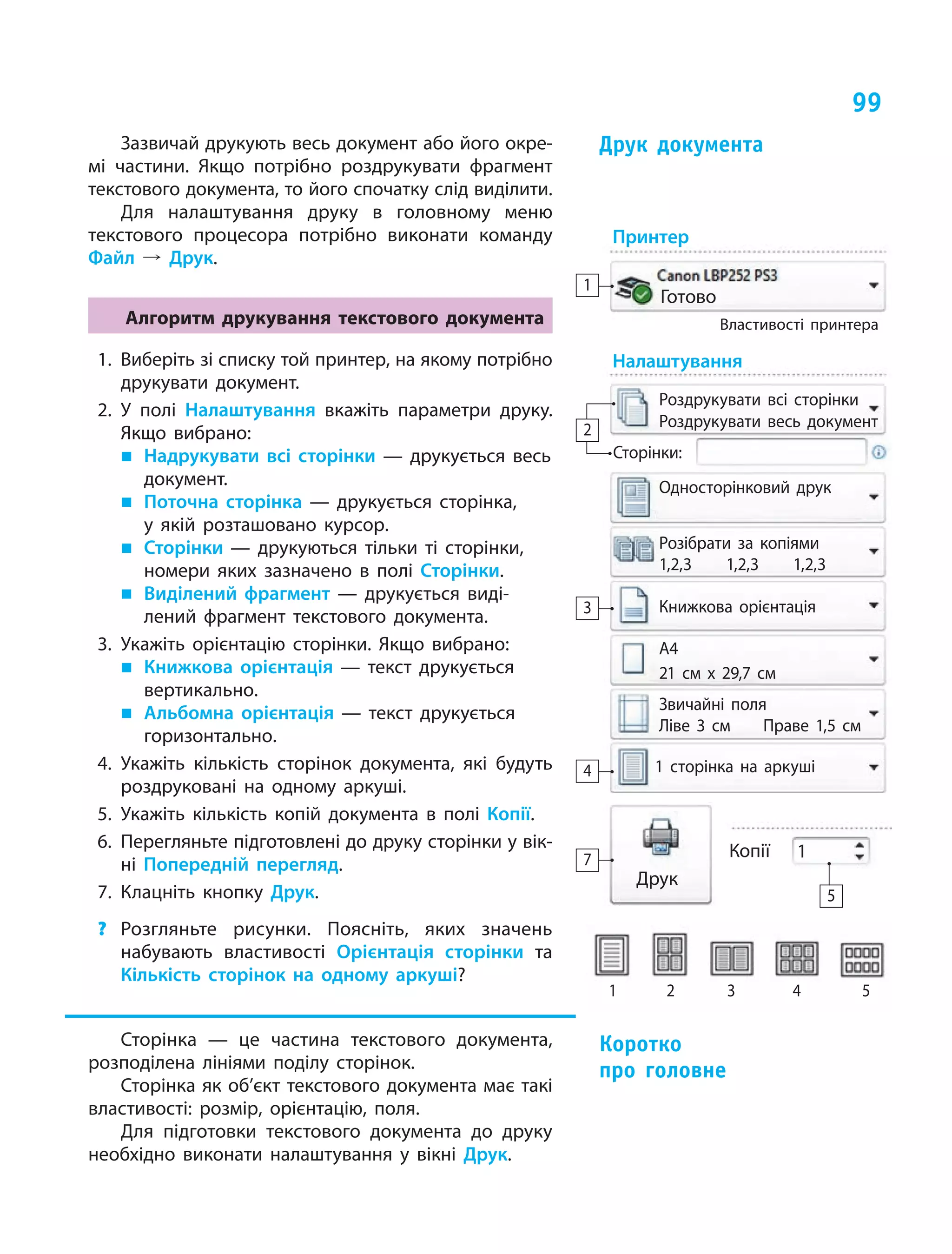 99
Зазвичай друкують весь документ або його окре­
мі частини. Якщо потрібно роздрукувати фрагмент
текстового документа, то його спочатку слід виділити.
Для налаштування друку в  головному меню
текстового процесора потрібно виконати команду
Файл  º Друк.
Алгоритм друкування текстового документа
1. Виберіть зі списку той принтер, на якому потрібно
друкувати документ.
2. У полі Налаштування вкажіть параметри друку.
Якщо вибрано:
„ Надрукувати всі сторінки — друкується весь
документ.
„ Поточна сторінка — друкується сторінка,
у  якій розташовано курсор.
„ Сторінки — друкуються тільки ті сторінки,
номери яких зазначено в  полі Сторінки.
„ Виділений фрагмент — друкується виді­
лений фрагмент текстового документа.
3. Укажіть орієнтацію сторінки. Якщо вибрано:
„ Книжкова орієнтація — текст друкується
вертикально.
„ Альбомна орієнтація — текст друкується
горизонтально.
4. Укажіть кількість сторінок документа, які будуть
роздруковані на одному аркуші.
5. Укажіть кількість копій документа в  полі Копії.
6. Перегляньте підготовлені до друку сторінки у вік­
ні Попередній перегляд.
7. Клацніть кнопку Друк.
? Розгляньте рисунки. Поясніть, яких значень
набувають властивості Орієнтація сторінки та
Кількість сторінок на одному аркуші?
Сторінка — це частина текстового документа,
розподілена лініями поділу сторінок.
Сторінка як об’єкт текстового документа має такі
властивості: розмір, орієнтацію, поля.
Для підготовки текстового документа до друку
необхідно виконати налаштування у вікні Друк.
друк  документа
коротко
про  головне
Принтер
Налаштування
Готово
Роздрукувати всі сторінки
Сторінки:
Односторінковий друк
Розібрати за копіями
1,2,3 1,2,3 1,2,3
1 сторінка на аркуші
Книжкова орієнтація
А4
21 см х 29,7 см
Звичайні поля
Ліве 3 см Праве 1,5 см
Роздрукувати весь документ
Властивості принтера
1
1 2 3 4 5
3
4
2
Друк
1Копії
5
7
 