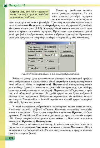 100
Роздiл 3
Спочатку доцільно встано-
вити розміри аркуша. Як ви
вже знаєте, розміри аркуша
можна встановити перетягуван-
ням маркерів змінення розмірів. Цю саму операцію можна вико-
нати командою Малюнок ⇒ Атрибути, яка відкриває відповідне
діалогове вікно (рис. 3.12). У цьому вікні можна ввести точні зна-
чення ширини та висоти аркуша. Крім того, там наведено деякі
дані про файл і зображення, можна вибрати одиниці вимірювання
розмірів аркуша та потрібну палітру – чорно-білу або кольорову.
Рис. 3.12. Вікно встановлення значень атрибутів малюнка
Зверніть увагу, для встановлення значень властивостей графіч-
ного зображення в діалоговому вікні Атрибути використовуються
нові об’єкти вікон – перемикачі. Перемикачі використовуються
для вибору одного з можливих режимів (наприклад, для вибору
одиниць вимірювання та палітри). Перемикачі об’єднують у гру-
пи, які обмежені рамками. В одній групі може бути вибраний
тільки один перемикач. Вибравши перемикач, він набуває такого
вигляду . Якщо вибрати інший перемикач в одній групі, поперед­
ній вибір буде скасовано.
У ході створення зображення користувач може помилятися,
малюючи окремі графічні об’єкти. Останню виконану операцію
можна скасувати. Для цього потрібно виконати Правка ⇒ Ска­
сувати. У такий спосіб можна відмінити до трьох останніх опера-
цій. Якщо операцію скасували помилково, то її можна поновити
командою Правка ⇒ Повторити.
Щоб почати малювати спочатку, із «чистого» аркуша, слід ско-
ристатися командою Очистити малюнок з меню Малюнок. Після
виконання цієї операції всі об’єкти вилучаються, а аркуш залива-
ється кольором фону.
Атрибут (лат. аttributio – припису-
вання, ознака) – суттєва, невід’єм­
на вла­с­тивість об’єкта.
 