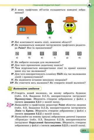 103
ГРАФІЧНИЙ РЕДАКТОР PAINT
2 .	З яких графічних об’єктів складаються наведені зобра­
ження?
	 а) 	 б) 	 в)
3 .	Які властивості мають лінії, замкнені області?
4 .	Як називаються наведені інструменти графічного редакто-
ра Paint? Яке їх призначення?
а) б) в) г) д) е)
5 .	Як вибрати кольори для малювання?
6 .	Для чого призначено додаткову панель?
7 .	Чим відрізняється використання лівої та правої кнопки
миші під час малювання?
8 .	Для чого використовують клавішу Shift під час малювання
ліній і прямокутників?
9 .	Як відмінити останню виконану операцію?
10 .	Як очистити весь малюнок? Як створити новий малюнок?
Виконайте завдання
1 .	Створіть новий малюнок, на якому зобразіть будинок
(табл. 3.3, Завдання 3.2.1), використовуючи інструмент
Прямокутник. Збережіть створене зображення у файлі з
іменем завдання 3.2.1 у вашій папці.
2 .	Намалюйте в графічному редакторі Paint обличчя людини
(табл. 3.3, Завдання 3.2.2), використовуючи інструменти
Лінія та Крива. Збережіть створене зображення у файлі з
іменем завдання 3.2.2 у вашій папці.
3 .	Намалюйте на новому аркуші зображення дитячої іграшки
«Піраміда» (табл. 3.3, Завдання 3.2.3), використовуючи
інструмент Округлений багатокутник. Збережіть створене
зображення у файлі з іменем завдання 3.2.3 у вашій папці.
 