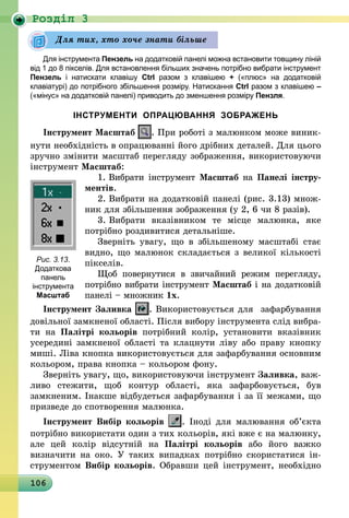 106
Роздiл 3
Для інструмента Пензель на додатковій панелі можна встановити товщину ліній
від 1 до 8 пікселів. Для встановлення більших значень потрібно вибрати інструмент
Пензель і натискати клавішу Ctrl разом з клавішею + («плюс» на додатковій
клавіатурі) до потрібного збільшення розміру. Натискання Ctrl разом з клавішею –
(«мінус» на додатковій панелі) приводить до зменшення розміру Пензля.
ІНСТРУМЕНТИ ОПРАЦЮВАННЯ ЗОБРАЖЕНЬ
Інструмент Масштаб . При роботі з малюнком може виник-
нути необхідність в опрацюванні його дрібних деталей. Для цього
зручно змінити масштаб перегляду зображення, використовуючи
інструмент Масштаб:
1. Вибрати інструмент Масштаб на Панелі ін­стру­
ментів.
2. Вибрати на додатковій панелі (рис. 3.13) множ-
ник для збільшення зображення (у 2, 6 чи 8 разів).
3. Вибрати вказівником те місце малюнка, яке
потрібно розди­витися детальніше.
Зверніть увагу, що в збільшеному масштабі стає
видно, що малюнок складається з великої кількості
пікселів.
Щоб повернутися в звичайний режим перегляду,
потрібно вибрати інструмент Масштаб і на додатковій
панелі – множник 1х.
Інструмент Заливка . Використовується для зафарбування
довільної замкненої області. Після вибору інструмента слід вибра-
ти на Палітрі кольорів потрібний колір, установити вказівник
усередині замкненої області та клацнути ліву або праву кнопку
миші. Ліва кнопка використовується для зафарбування основним
кольором, права кнопка – кольором фону.
Зверніть увагу, що, використовуючи інструмент Заливка, важ-
ливо стежити, щоб контур області, яка зафарбовується, був
­замкненим. Інакше відбудеться зафарбування і за її межами, що
призведе до спотворення малюнка.
Інструмент Вибір кольорів . Іноді для малювання об’єкта
потрібно використати один з тих кольорів, які вже є на малюнку,
але цей колір відсутній на Палітрі кольорів або його важко
визначити на око. У таких випадках потрібно скористатися ін-
струментом Вибір кольорів. Обравши цей інструмент, необхідно
Для тих, хто хоче знати більше
Рис. 3.13.
Додаткова
панель
­інструмента
Масштаб
 