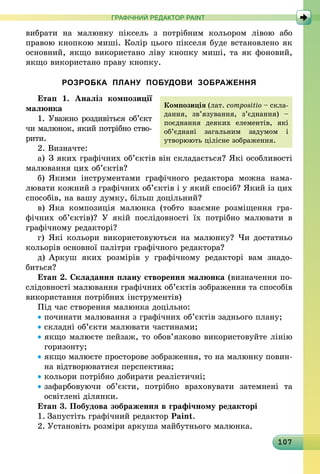 107
ГРАФІЧНИЙ РЕДАКТОР PAINT
вибрати на малюнку піксель з потрібним кольором лівою або
правою кнопкою миші. Колір цього пікселя буде встановлено як
основний, якщо використано ліву кнопку миші, та як фоновий,
якщо використано праву кнопку.
РОЗРОБКА ПЛАНУ ПОБУДОВИ ЗОБРАЖЕННЯ
Етап 1. Аналіз композиції
малюнка
1. Уважно роздивіться об’єкт
чи малюнок, який потрібно ство-
рити.
2. Визначте:
а) 	З яких графічних об’єктів він складається? Які осо­бли­вості
малювання цих об’єктів?
б)	Якими інструментами графічного редактора можна нама­
лювати кожний з графічних об’єктів і у який спосіб? Який із цих
способів, на вашу думку, більш доцільний?
в)	Яка композиція малюнка (тобто взаємне розміщення гра­
фічних об’єктів)? У якій послідовності їх потрібно малювати в
графічному редакторі?
г)	Які кольори використовуються на малюнку? Чи достатньо
кольорів основної палітри графічного редактора?
д)	Аркуш яких розмірів у графічному редакторі вам знадо­
биться?
Етап 2. Складання плану створення малюнка (визначення по-
слідовності малювання графічних об’єктів зображення та способів
використання потрібних інструментів)
Під час створення малюнка доцільно:
• починати малювання з графічних об’єктів заднього плану;
• складні об’єкти малювати частинами;
• якщо малюєте пейзаж, то обов’язково використовуйте лінію
горизонту;
• якщо малюєте просторове зображення, то на малюнку повин­
на відтворюватися перспектива;
• кольори потрібно добирати реалістичні;
• зафарбовуючи об’єкти, потрібно враховувати затемнені та
освітлені ділянки.
Етап 3. Побудова зображення в графічному редакторі
1.	Запустіть графічний редактор Paint.
2.	Установіть розміри аркуша майбутнього малюнка.
Композиція (лат. com­­po­sitio – скла-
дання, зв’я­зу­вання, з’єднання) –
по­єд­нання деяких еле­мен­тів, які
об’єднані загальним задумом і
утворюють цілісне зображення.
 