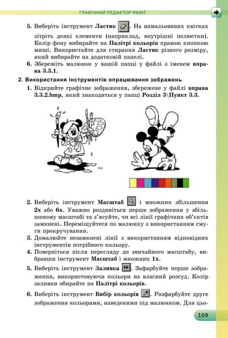 109
ГРАФІЧНИЙ РЕДАКТОР PAINT
5. Виберіть інструмент Ластик . На намальованих квітках
зітріть деякі елементи (наприклад, внутрішні пелюстки).
Колір фону вибирайте на Палітрі кольорів правою кнопкою
миші. Використайте для стирання Ластик різного розміру,
який вибирайте на додатковій панелі.
6. Збережіть малюнок у вашій папці у файлі з іменем впра-
ва 3.3.1.
2. Використання інструментів опрацювання зображень
1.	Відкрийте графічне зображення, збережене у файлі вправа
3.3.2.bmp, який знаходиться у папці Розділ 3Пункт 3.3.
2. 	Виберіть інструмент Масштаб і множник збільшення
2х або 6х. Уважно роздивіться перше зображення у збіль­
шеному масштабі та з’ясуйте, чи всі лінії графічних об’єктів
замк­нені. Переміщуйтеся по малюнку з використанням сму-
ги прокручування.
3.	Домалюйте незамкнені лінії з використанням відповідних
інструментів потрібного кольору.
4.	Поверніться після перегляду до звичайного масштабу, ви­
бравши інструмент Масштаб і множник 1х.
5.	Виберіть інструмент Заливка . Зафарбуйте перше зобра-
ження, використовуючи кольори на власний розсуд. Колір
заливки обирайте на Палітрі кольорів.
6.	Виберіть інструмент Вибір кольорів . Розфарбуйте друге
зображення кольорами, наведеними під малюнком. Для цьо-
 