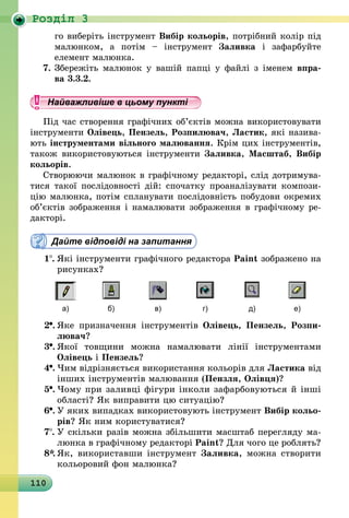 110
Роздiл 3
го виберіть інструмент Вибір кольорів, потрібний колір під
малюнком, а потім – інструмент Заливка і зафарбуйте
елемент малюнка.
7.	Збережіть малюнок у вашій папці у файлі з іменем впра-
ва 3.3.2.
Найважливіше в цьому пункті
Під час створення графічних об’єктів можна використовувати
інструменти Олівець, Пензель, Розпилювач, Ластик, які назива-
ють інструментами вільного малювання. Крім цих інструментів,
також використовуються інструменти Заливка, Масштаб, Вибір
кольорів.
Створюючи малюнок в графічному редакторі, слід дотримува-
тися такої послідовності дій: спочатку проаналізувати компози-
цію малюнка, потім спланувати послідовність побудови окремих
об’єктів зображення і намалювати зображення в графічному ре-
дакторі.
Дайте відповіді на запитання
1 .	Які інструменти графічного редактора Paint зображено на
рисунках?
а) б) в) г) д) е)
2 .	Яке призначення інструментів Олівець, Пензель, Розпи­
лю­вач?
3 .	Якої товщини можна намалювати лінії інструментами
Олівець і Пензель?
4 .	Чим відрізняється використання кольорів для Ластика від
інших інструментів малювання (Пензля, Олівця)?
5 .	Чому при заливці фігури інколи зафарбовуються й інші
області? Як виправити цю ситуацію?
6 .	У яких випадках використовують інструмент Вибір кольо­
рів? Як ним користуватися?
7 .	У скільки разів можна збільшити масштаб перегляду ма-
люнка в графічному редакторі Paint? Для чого це роблять?
8*.	Як, використавши інструмент Заливка, можна створити
кольоровий фон малюнка?
 
