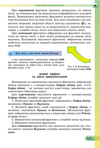 115
ГРАФІЧНИЙ РЕДАКТОР PAINT
При переміщенні фрагмент малюнка розміщують на новому
місці, на попередньому він видаляється (зафарбовується кольором
фону). Переміщення виділеного фрагмента малюнка виконується
перетягуванням його на нове місце. Для цього вказівник слід роз-
містити всередині виділеної області (вигляд вказівника ), на-
тиснути ліву кнопку миші та, не відпускаючи її, перемістити вка-
зівник у потрібне місце, після чого відпустити кнопку миші.
При копіюванні фрагмента зображення сам фрагмент залиша-
ється на своєму місці, а його копію розміщують на новому місці
малюнка. Копіювання виділеного фрагмента зображення можна
здійснити аналогічно до операції переміщення, натиснувши кла-
вішу Ctrl.
У разі перетягування з натиснутою кла­вішею Shift
фрагмент малюнка переміщуватиметься за вказівни-
ком, залишаючи за собою слід у вигляді копій цього
фрагмента (рис. 3.16).
БУФЕР ОБМІНУ
ТА ЙОГО ВИКОРИСТАННЯ
Копіювання та переміщення виділеного фрагмента зображення
можна виконати і з використанням Буфера обміну (рис. 3.17).
Буфер обміну – це частина пам’яті комп’ютера, призначена для
тимчасового зберігання даних.
Для переміщення виділеного фрагмента з використанням
Буфера обміну потрібно виконати такі дії:
1. Помістити виділений фрагмент зображення у Буфер обміну,
виконавши Правка ⇒ Вирізати.
2. Вставити фрагмент, який знаходиться у Буфері обміну, у
малюнок, виконавши Правка ⇒ Вставити. (Вставлений фраг-
мент зображення розташовується у верхньому лівому куті Робочо-
го поля вікна.)
3. Перемістити вставлений фрагмент у потрібне місце малюнка.
4. Відмінити виділення фрагмента.
Для копіювання фрагмента слід виконати аналогічні дії, тіль-
ки замість команди Вирізати потрібно виконати команду Копію­
вати.
Рис. 3.16. Копіювання,
натиснувши клавішу Shift
Для тих, хто хоче знати більше
 