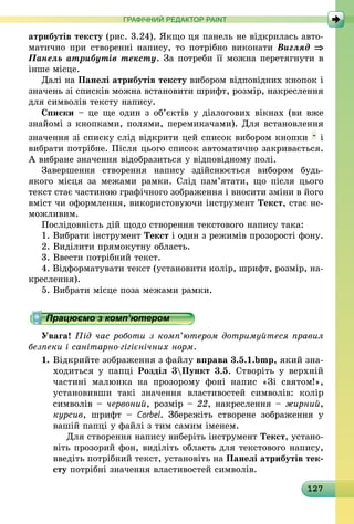 127
ГРАФІЧНИЙ РЕДАКТОР PAINT
атрибутів тексту (рис. 3.24). Якщо ця панель не відкрилась авто-
матично при створенні напису, то потрібно виконати Вигляд ⇒
Панель атрибутів тексту. За потреби її можна перетягнути в
інше місце.
Далі на Панелі атрибутів тексту вибором відповідних кнопок і
значень зі списків можна встановити шрифт, розмір, накреслення
для символів тексту напису.
Списки – це ще один з об’єктів у діалогових вікнах (ви вже
знайомі з кнопками, полями, перемикачами). Для встановлення
значення зі списку слід відкрити цей список вибором кнопки і
вибрати потрібне. Після цього список автоматично закривається.
А вибране значення відобразиться у відповідному полі.
Завершення створення напису здійснюється вибором будь-
якого місця за межами рамки. Слід пам’ятати, що після цього
текст стає частиною графічного зображення і вносити зміни в його
вміст чи оформлення, використовуючи інструмент Текст, стає не-
можливим.
Послідовність дій щодо створення текстового напису така:
1. Вибрати інструмент Текст і один з режимів прозорості фону.
2. Виділити прямокутну область.
3. Ввести потрібний текст.
4. Відформатувати текст (установити колір, шрифт, розмір, на-
креслення).
5. Вибрати місце поза межами рамки.
Працюємо з комп’ютером
Увага! Під час роботи з комп’ютером дотримуйтеся правил
безпеки і санітарно-гігієнічних норм.
1.	Відкрийте зображення з файлу вправа 3.5.1.bmp, який зна-
ходиться у папці Розділ 3Пункт 3.5. Створіть у верхній
частині малюнка на прозорому фоні напис «Зі святом!»,
установивши такі значення властивостей символів: колір
символів – червоний, розмір – 22, накреслення – жирний,
курсив, шрифт  – Corbel. Збережіть створене зображення у
­вашій папці у файлі з тим самим іменем.
	  Для створення напису виберіть інструмент Текст, устано-
віть прозорий фон, виділіть область для текстового напису,
введіть потрібний текст, установіть на Панелі атрибутів тек-
сту потрібні значення властивостей символів.
 