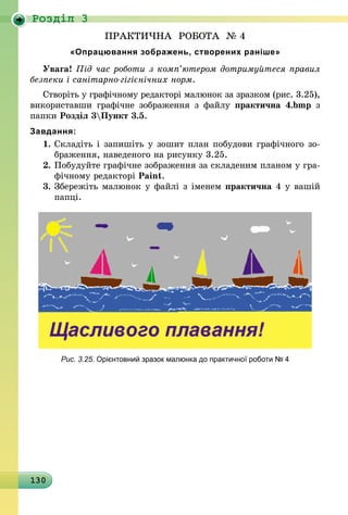 130
Роздiл 3
ПРАКТИЧНА РОБОТА № 4
«Опрацювання зображень, створених раніше»
Увага! Під час роботи з комп’ютером дотримуйтеся правил
безпеки і санітарно-гігієнічних норм.
Створіть у графічному редакторі малюнок за зразком (рис. 3.25),
використавши графічне зображення з файлу практична 4.bmp з
папки Розділ 3Пункт 3.5.
Завдання:
1.	Складіть і запишіть у зошит план побудови графічного зо-
браження, наведеного на рисунку 3.25.
2.	Побудуйте графічне зображення за складеним планом у гра-
фічному редакторі Paint.
3.	Збережіть малюнок у файлі з іменем практична 4 у вашій
папці.
Рис. 3.25. Орієнтовний зразок малюнка до практичної роботи № 4
 